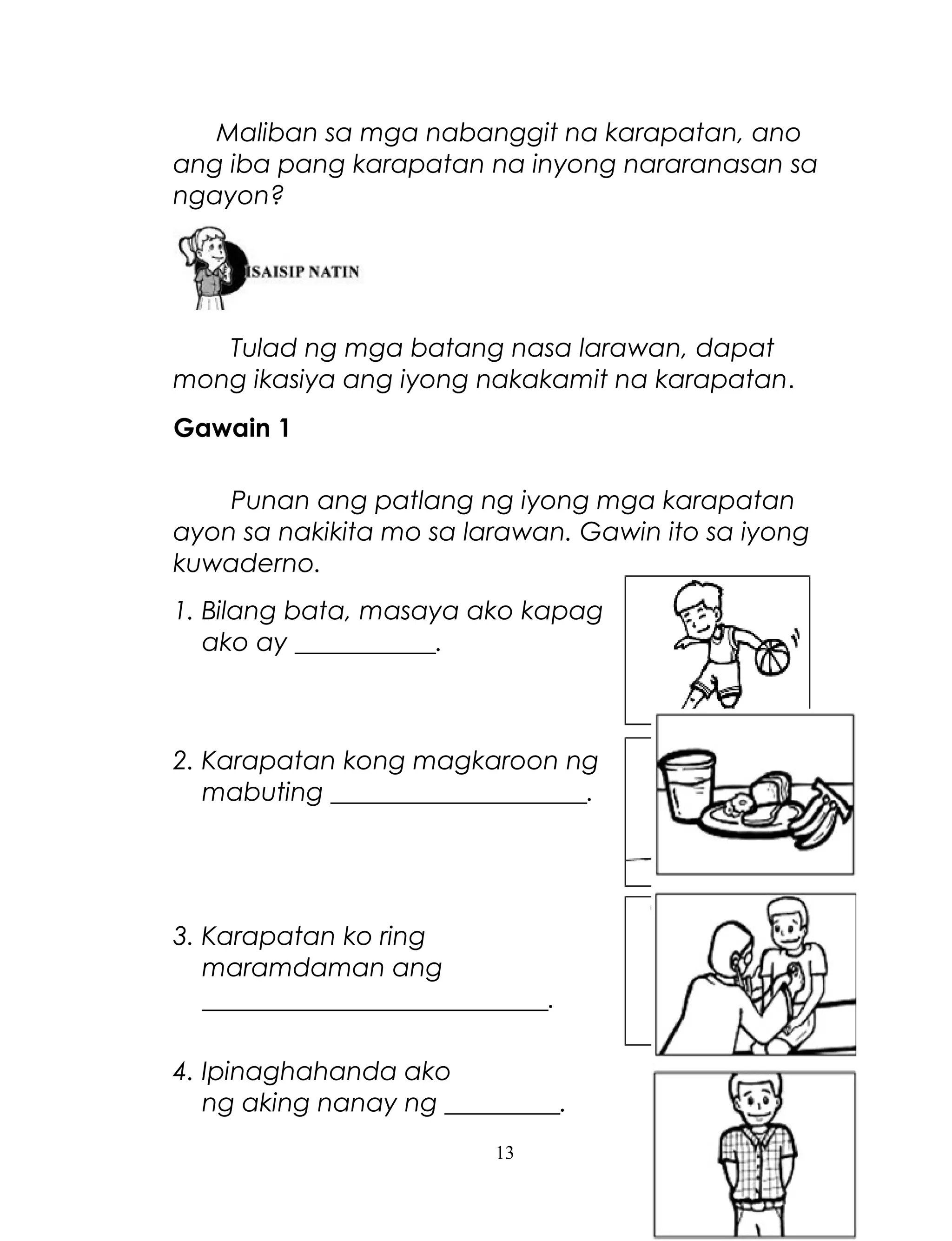 Maliban sa mga nabanggit na karapatan, ano
ang iba pang karapatan na inyong nararanasan sa
ngayon?

Tulad ng mga batang nasa larawan, dapat
mong ikasiya ang iyong nakakamit na karapatan.
Gawain 1
Punan ang patlang ng iyong mga karapatan
ayon sa nakikita mo sa larawan. Gawin ito sa iyong
kuwaderno.
1. Bilang bata, masaya ako kapag
ako ay ___________.

2. Karapatan kong magkaroon ng
mabuting ____________________.

3. Karapatan ko ring
maramdaman ang
___________________________.
4. Ipinaghahanda ako
ng aking nanay ng _________.
13

 