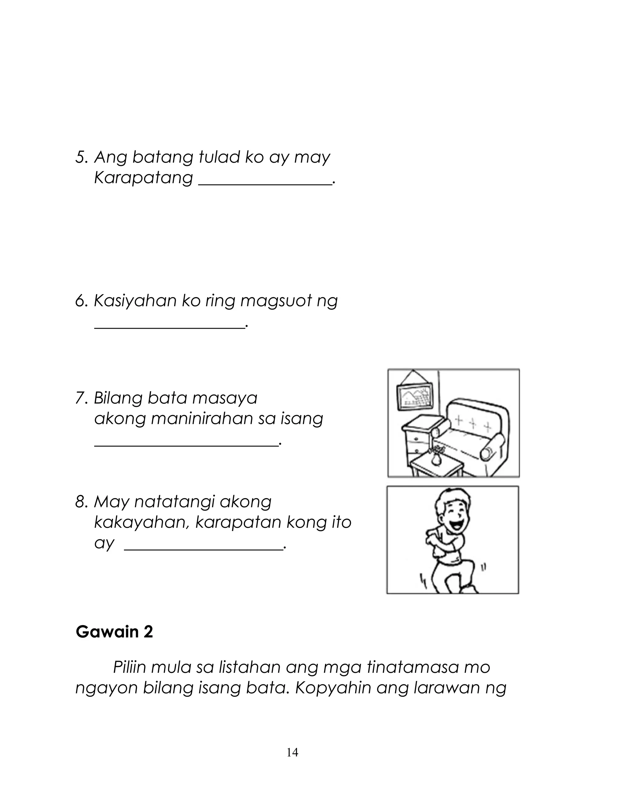 5. Ang batang tulad ko ay may
Karapatang ________________.

6. Kasiyahan ko ring magsuot ng
__________________.

7. Bilang bata masaya
akong maninirahan sa isang
______________________.

8. May natatangi akong
kakayahan, karapatan kong ito
ay ___________________.

Gawain 2
Piliin mula sa listahan ang mga tinatamasa mo
ngayon bilang isang bata. Kopyahin ang larawan ng

14

 