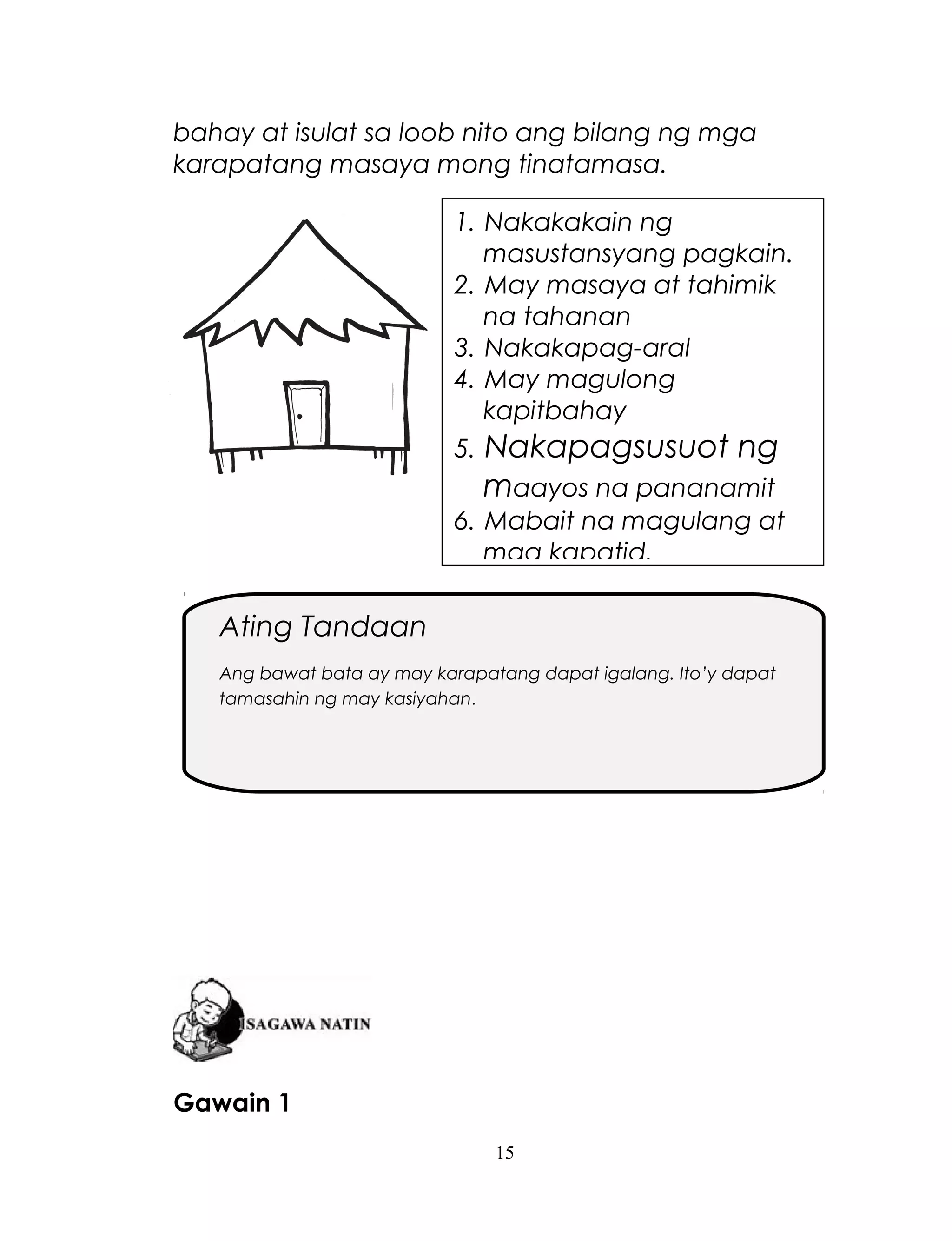bahay at isulat sa loob nito ang bilang ng mga
karapatang masaya mong tinatamasa.
1. Nakakakain ng
masustansyang pagkain.
2. May masaya at tahimik
na tahanan
3. Nakakapag-aral
4. May magulong
kapitbahay
5. Nakapagsusuot ng

maayos na pananamit
6. Mabait na magulang at
mga kapatid.

Ating Tandaan
Ang bawat bata ay may karapatang dapat igalang. Ito’y dapat
tamasahin ng may kasiyahan.

Gawain 1
15

 