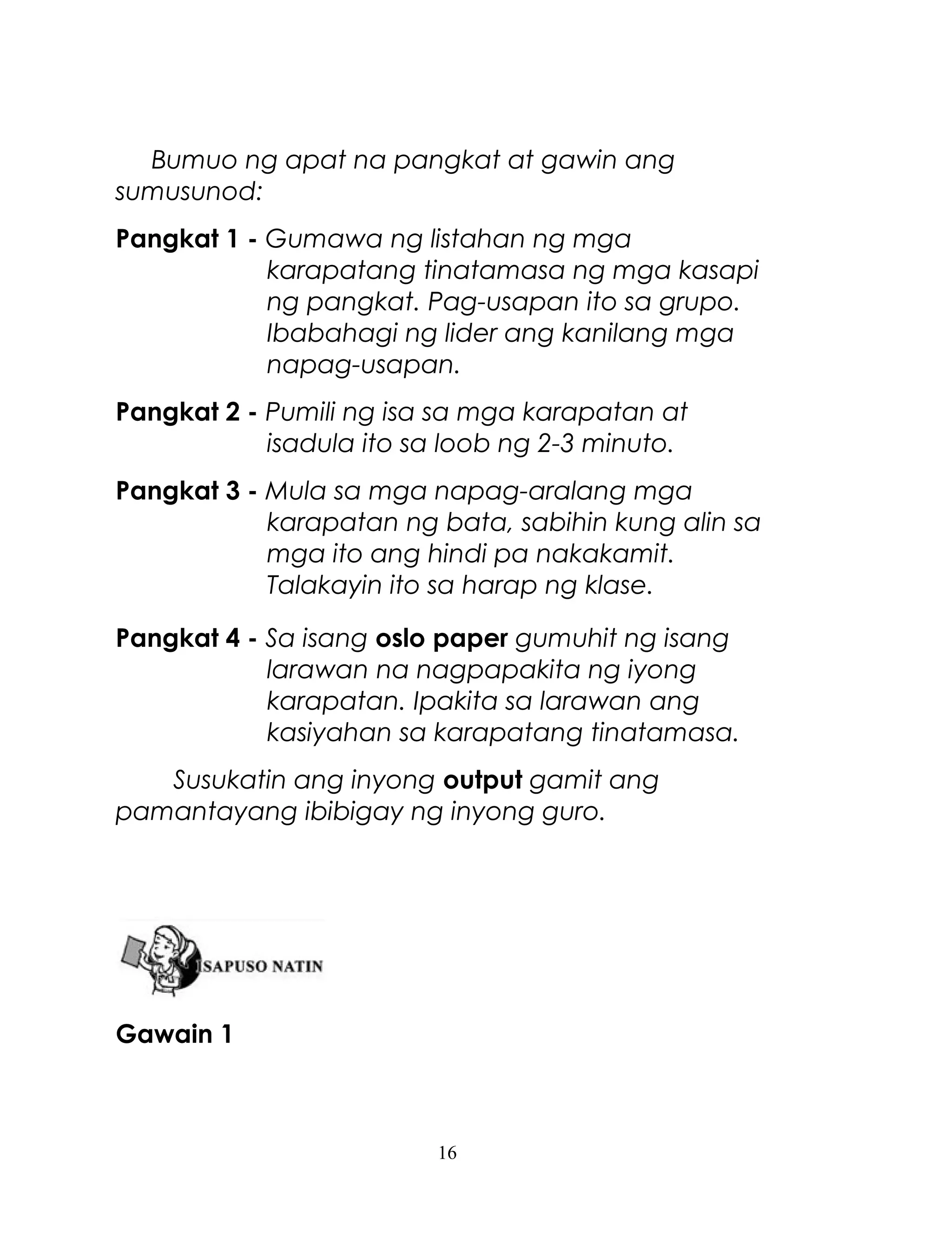 Bumuo ng apat na pangkat at gawin ang
sumusunod:
Pangkat 1 - Gumawa ng listahan ng mga
karapatang tinatamasa ng mga kasapi
ng pangkat. Pag-usapan ito sa grupo.
Ibabahagi ng lider ang kanilang mga
napag-usapan.
Pangkat 2 - Pumili ng isa sa mga karapatan at
isadula ito sa loob ng 2-3 minuto.
Pangkat 3 - Mula sa mga napag-aralang mga
karapatan ng bata, sabihin kung alin sa
mga ito ang hindi pa nakakamit.
Talakayin ito sa harap ng klase.
Pangkat 4 - Sa isang oslo paper gumuhit ng isang
larawan na nagpapakita ng iyong
karapatan. Ipakita sa larawan ang
kasiyahan sa karapatang tinatamasa.
Susukatin ang inyong output gamit ang
pamantayang ibibigay ng inyong guro.

Gawain 1

16

 