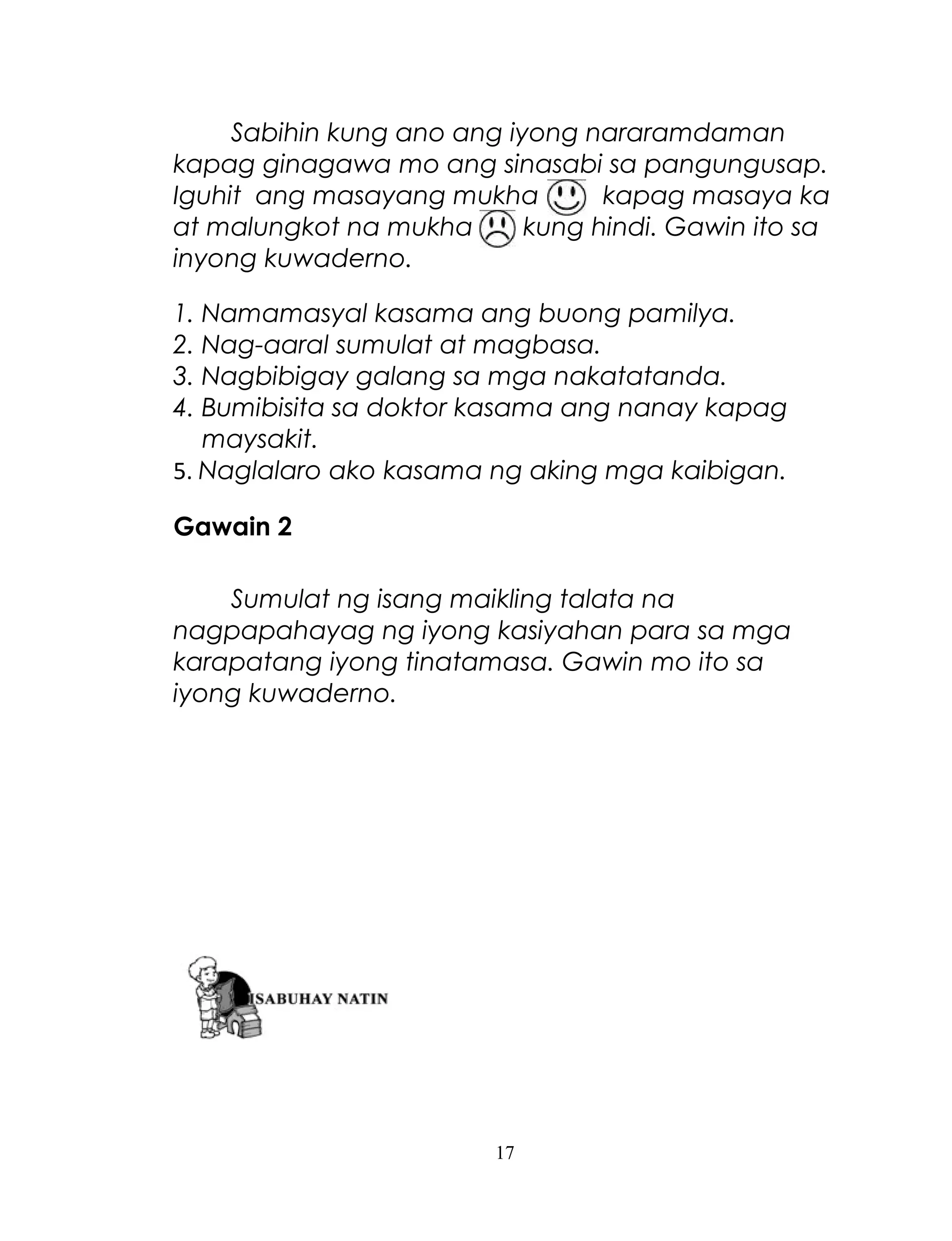 Sabihin kung ano ang iyong nararamdaman
kapag ginagawa mo ang sinasabi sa pangungusap.
Iguhit ang masayang mukha
kapag masaya ka
at malungkot na mukha
kung hindi. Gawin ito sa
inyong kuwaderno.
1. Namamasyal kasama ang buong pamilya.
2. Nag-aaral sumulat at magbasa.
3. Nagbibigay galang sa mga nakatatanda.
4. Bumibisita sa doktor kasama ang nanay kapag
maysakit.
5. Naglalaro ako kasama ng aking mga kaibigan.
Gawain 2
Sumulat ng isang maikling talata na
nagpapahayag ng iyong kasiyahan para sa mga
karapatang iyong tinatamasa. Gawin mo ito sa
iyong kuwaderno.

17

 