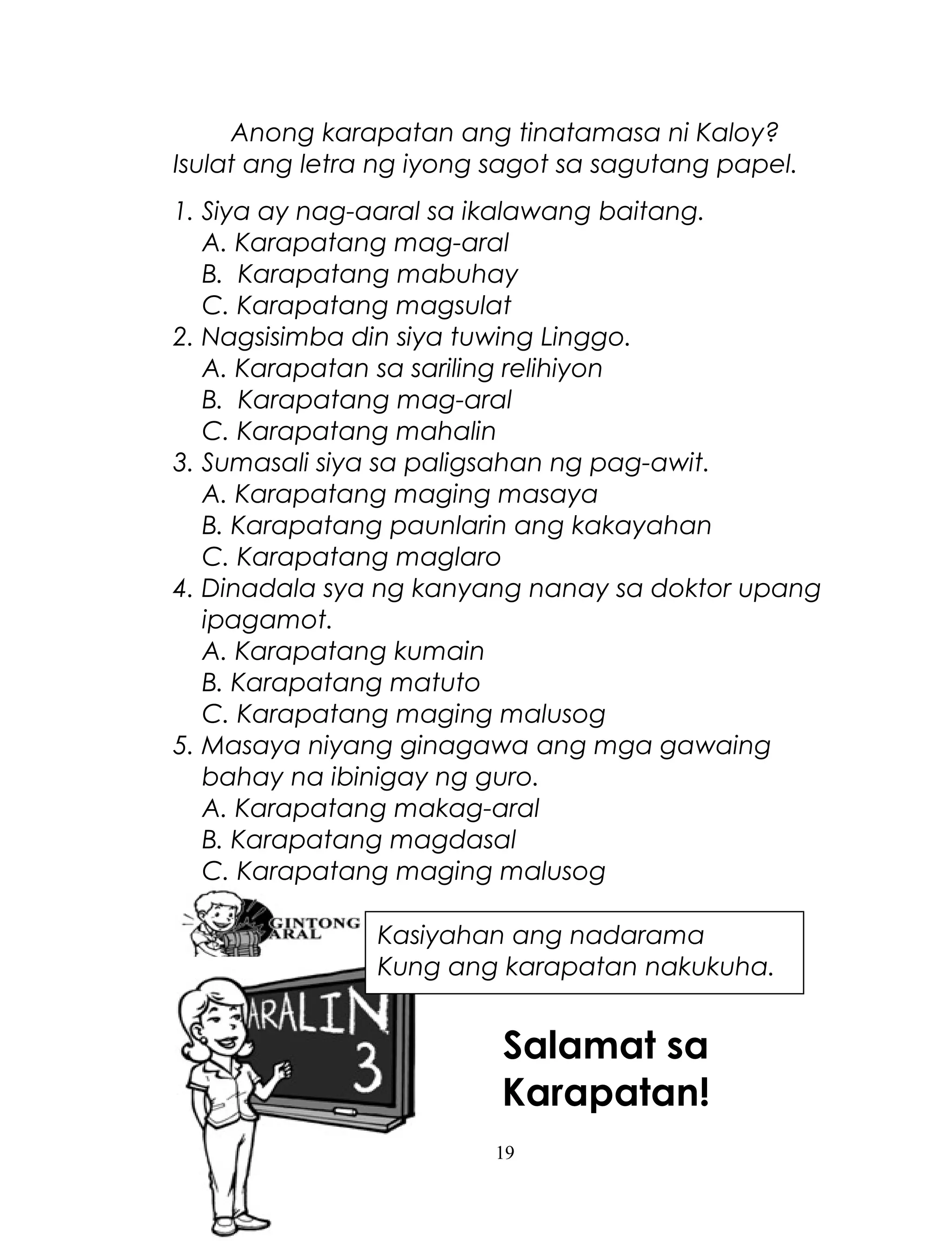Anong karapatan ang tinatamasa ni Kaloy?
Isulat ang letra ng iyong sagot sa sagutang papel.
1. Siya ay nag-aaral sa ikalawang baitang.
A. Karapatang mag-aral
B. Karapatang mabuhay
C. Karapatang magsulat
2. Nagsisimba din siya tuwing Linggo.
A. Karapatan sa sariling relihiyon
B. Karapatang mag-aral
C. Karapatang mahalin
3. Sumasali siya sa paligsahan ng pag-awit.
A. Karapatang maging masaya
B. Karapatang paunlarin ang kakayahan
C. Karapatang maglaro
4. Dinadala sya ng kanyang nanay sa doktor upang
ipagamot.
A. Karapatang kumain
B. Karapatang matuto
C. Karapatang maging malusog
5. Masaya niyang ginagawa ang mga gawaing
bahay na ibinigay ng guro.
A. Karapatang makag-aral
B. Karapatang magdasal
C. Karapatang maging malusog
Kasiyahan ang nadarama
Kung ang karapatan nakukuha.

Salamat sa
Karapatan!
19

 