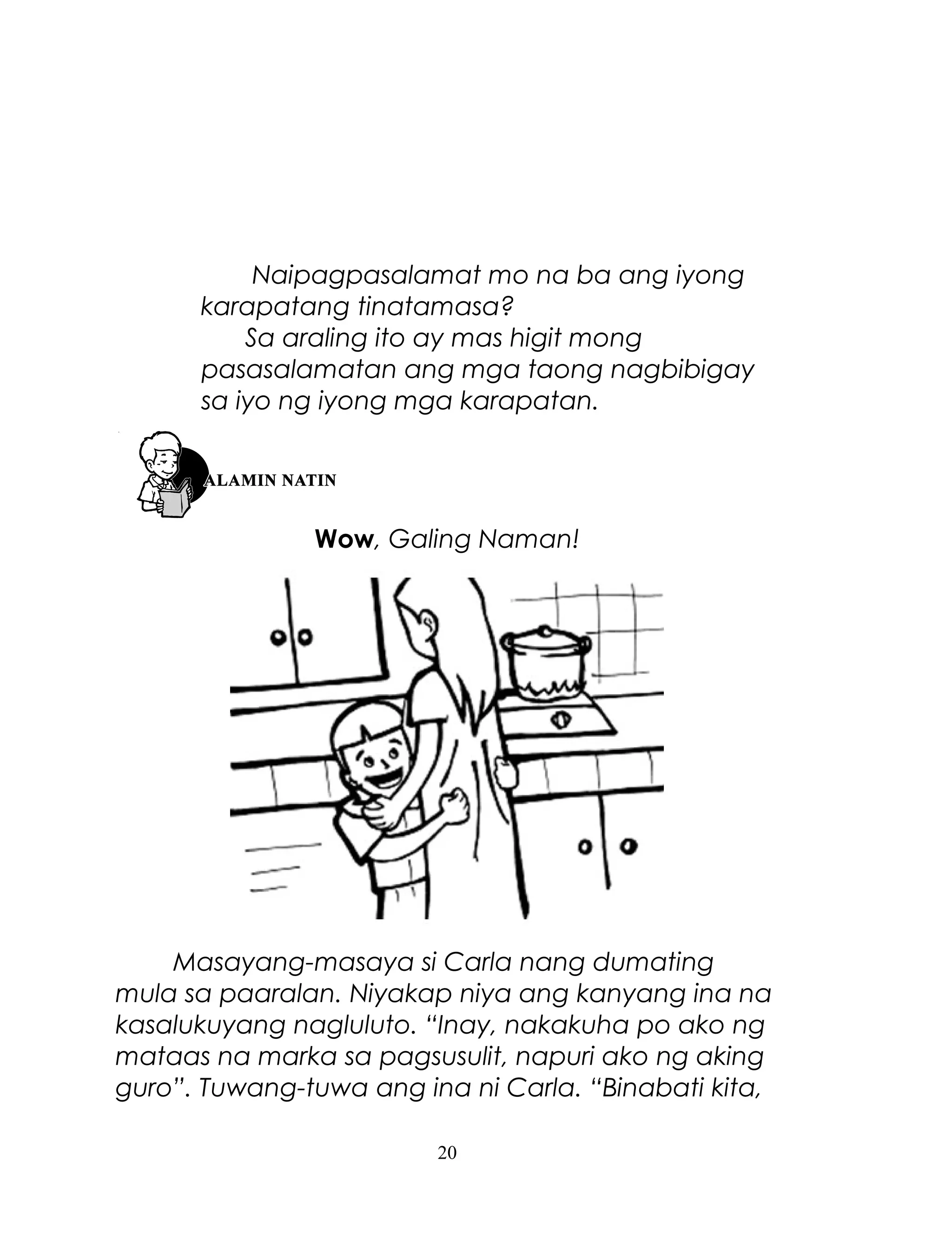 Naipagpasalamat mo na ba ang iyong
karapatang tinatamasa?
Sa araling ito ay mas higit mong
pasasalamatan ang mga taong nagbibigay
sa iyo ng iyong mga karapatan.

Wow, Galing Naman!

Masayang-masaya si Carla nang dumating
mula sa paaralan. Niyakap niya ang kanyang ina na
kasalukuyang nagluluto. “Inay, nakakuha po ako ng
mataas na marka sa pagsusulit, napuri ako ng aking
guro”. Tuwang-tuwa ang ina ni Carla. “Binabati kita,
20

 
