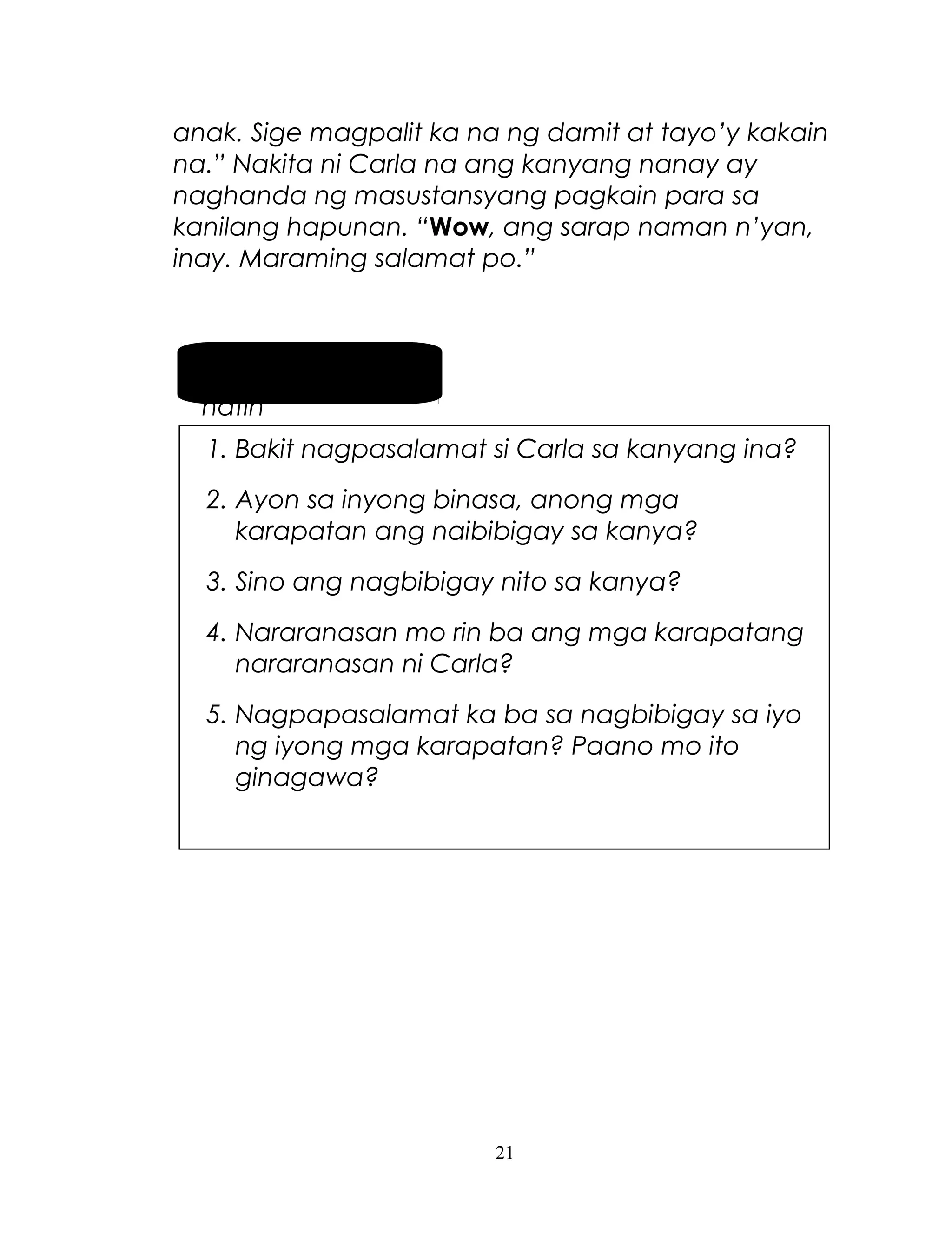 anak. Sige magpalit ka na ng damit at tayo’y kakain
na.” Nakita ni Carla na ang kanyang nanay ay
naghanda ng masustansyang pagkain para sa
kanilang hapunan. “Wow, ang sarap naman n’yan,
inay. Maraming salamat po.”

Pag-usapan
natin
1. Bakit nagpasalamat si Carla sa kanyang ina?
2. Ayon sa inyong binasa, anong mga
karapatan ang naibibigay sa kanya?
3. Sino ang nagbibigay nito sa kanya?
4. Nararanasan mo rin ba ang mga karapatang
nararanasan ni Carla?
5. Nagpapasalamat ka ba sa nagbibigay sa iyo
ng iyong mga karapatan? Paano mo ito
ginagawa?

21

 