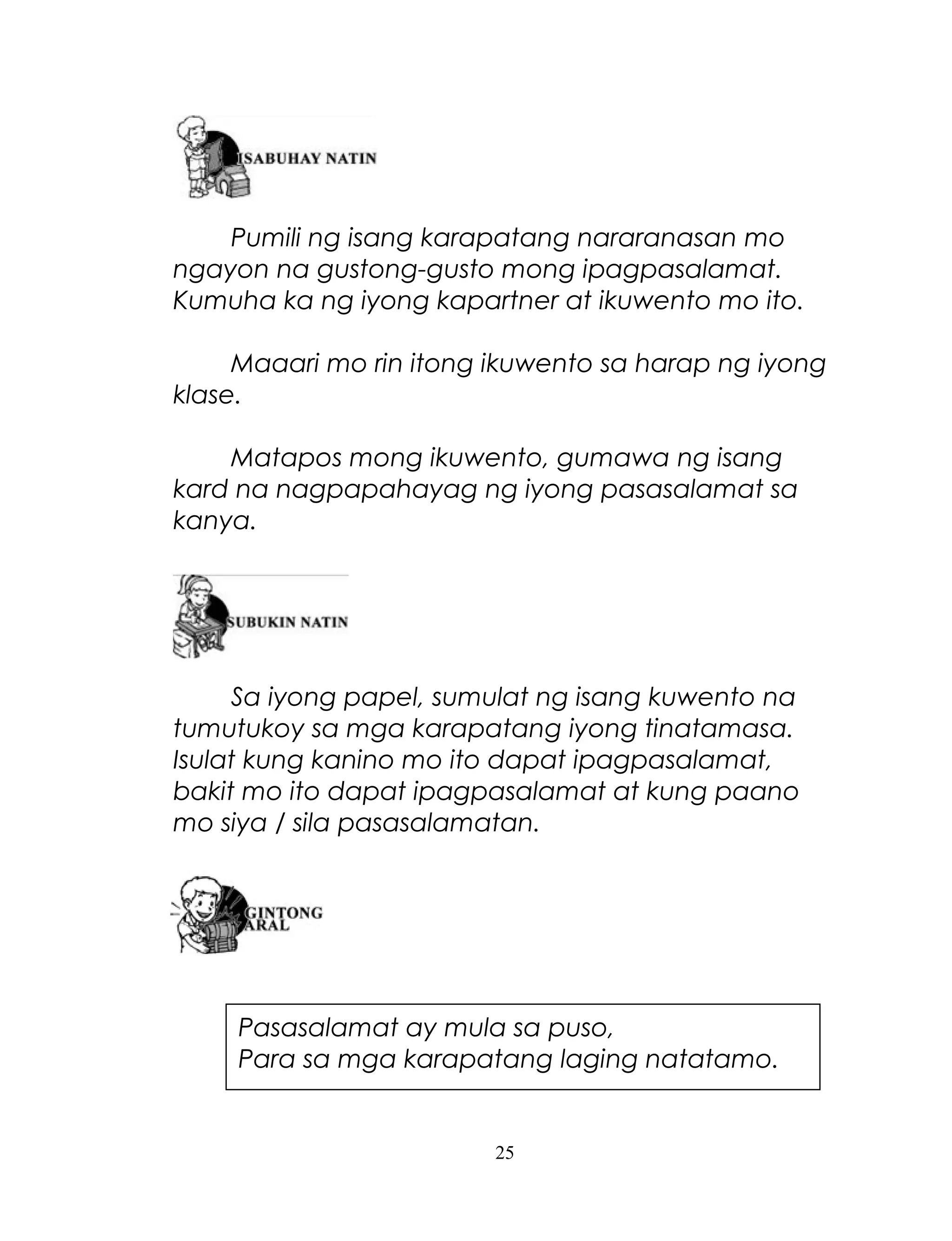 Pumili ng isang karapatang nararanasan mo
ngayon na gustong-gusto mong ipagpasalamat.
Kumuha ka ng iyong kapartner at ikuwento mo ito.
Maaari mo rin itong ikuwento sa harap ng iyong
klase.
Matapos mong ikuwento, gumawa ng isang
kard na nagpapahayag ng iyong pasasalamat sa
kanya.

Sa iyong papel, sumulat ng isang kuwento na
tumutukoy sa mga karapatang iyong tinatamasa.
Isulat kung kanino mo ito dapat ipagpasalamat,
bakit mo ito dapat ipagpasalamat at kung paano
mo siya / sila pasasalamatan.

Pasasalamat ay mula sa puso,
Para sa mga karapatang laging natatamo.

25

 