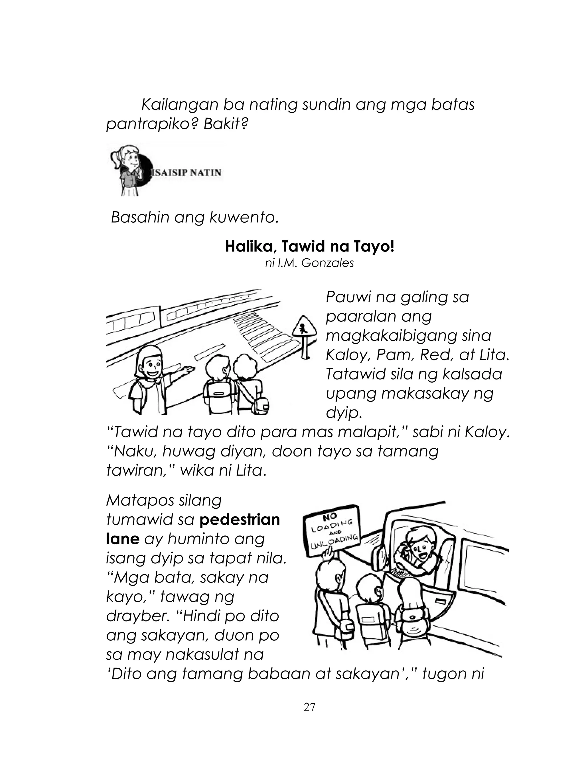 Kailangan ba nating sundin ang mga batas
pantrapiko? Bakit?

Basahin ang kuwento.
Halika, Tawid na Tayo!
ni I.M. Gonzales

Pauwi na galing sa
paaralan ang
magkakaibigang sina
Kaloy, Pam, Red, at Lita.
Tatawid sila ng kalsada
upang makasakay ng
dyip.
“Tawid na tayo dito para mas malapit,” sabi ni Kaloy.
“Naku, huwag diyan, doon tayo sa tamang
tawiran,” wika ni Lita.
Matapos silang
tumawid sa pedestrian
lane ay huminto ang
isang dyip sa tapat nila.
“Mga bata, sakay na
kayo,” tawag ng
drayber. “Hindi po dito
ang sakayan, duon po
sa may nakasulat na
‘Dito ang tamang babaan at sakayan’,” tugon ni
27

 