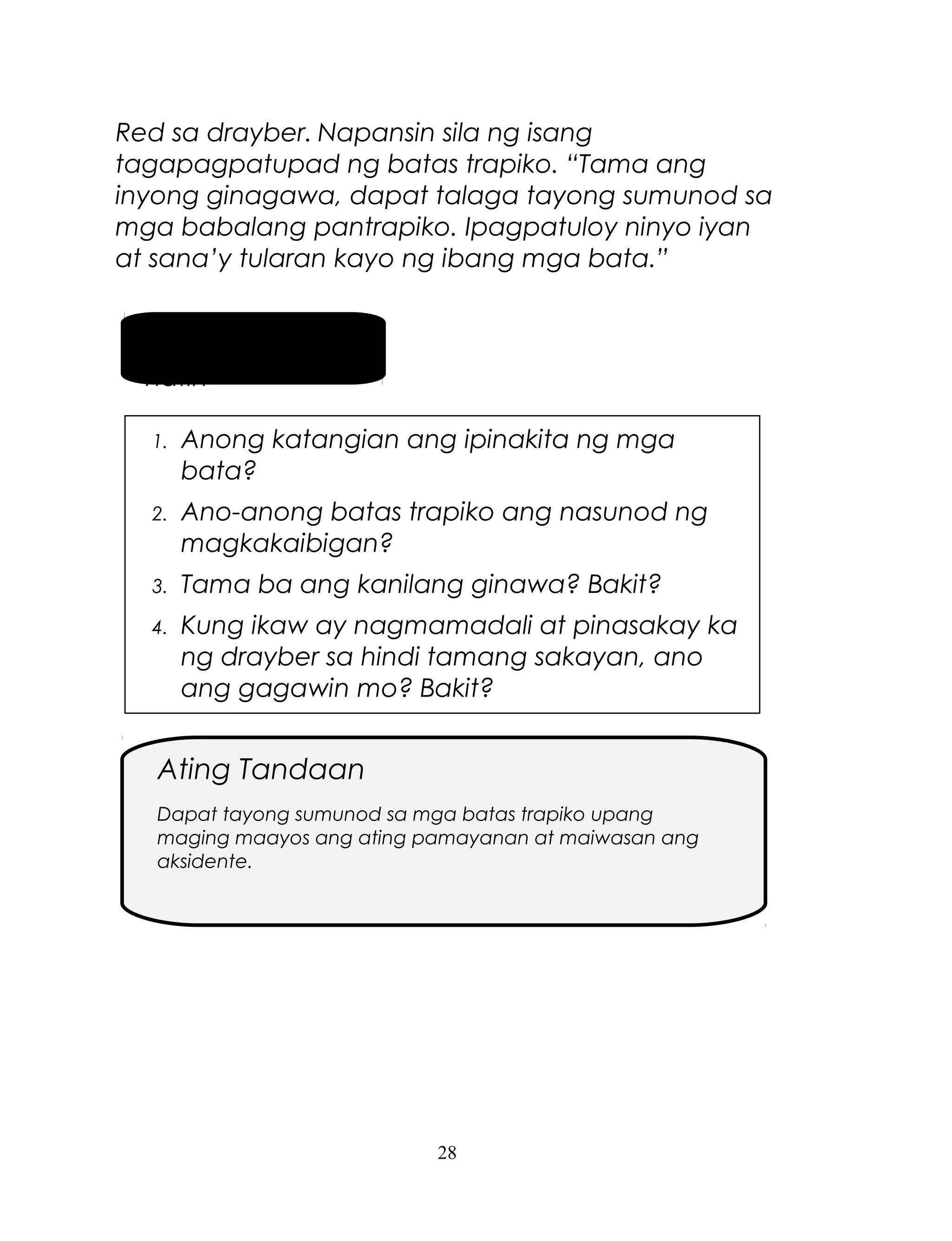 Red sa drayber. Napansin sila ng isang
tagapagpatupad ng batas trapiko. “Tama ang
inyong ginagawa, dapat talaga tayong sumunod sa
mga babalang pantrapiko. Ipagpatuloy ninyo iyan
at sana’y tularan kayo ng ibang mga bata.”
Pag-usapan
natin
1.

Anong katangian ang ipinakita ng mga
bata?

2.

Ano-anong batas trapiko ang nasunod ng
magkakaibigan?

3.

Tama ba ang kanilang ginawa? Bakit?

4.

Kung ikaw ay nagmamadali at pinasakay ka
ng drayber sa hindi tamang sakayan, ano
ang gagawin mo? Bakit?

Ating Tandaan
Dapat tayong sumunod sa mga batas trapiko upang
maging maayos ang ating pamayanan at maiwasan ang
aksidente.

28

 