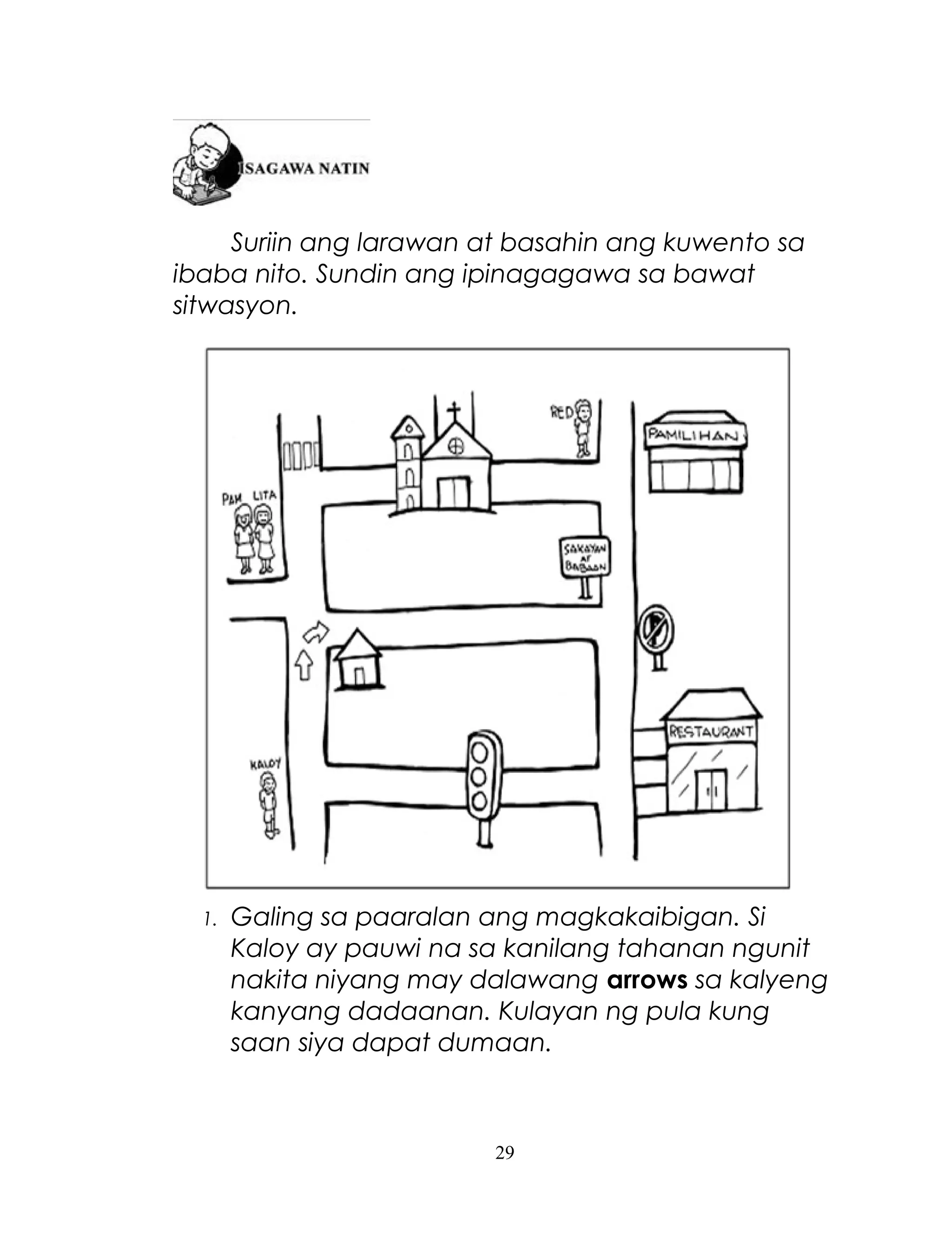 Suriin ang larawan at basahin ang kuwento sa
ibaba nito. Sundin ang ipinagagawa sa bawat
sitwasyon.

1.

Galing sa paaralan ang magkakaibigan. Si
Kaloy ay pauwi na sa kanilang tahanan ngunit
nakita niyang may dalawang arrows sa kalyeng
kanyang dadaanan. Kulayan ng pula kung
saan siya dapat dumaan.

29

 