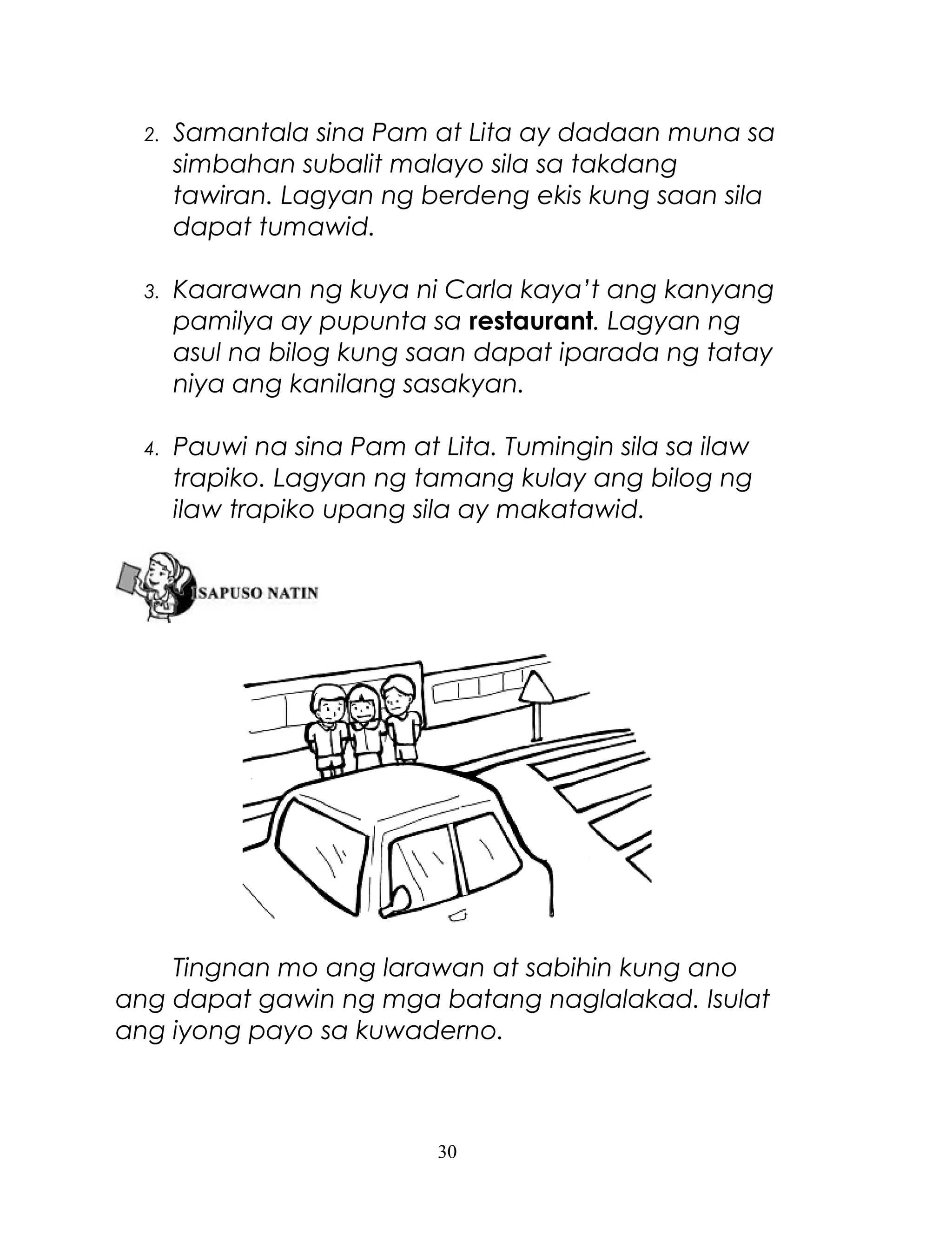 2.

Samantala sina Pam at Lita ay dadaan muna sa
simbahan subalit malayo sila sa takdang
tawiran. Lagyan ng berdeng ekis kung saan sila
dapat tumawid.

3.

Kaarawan ng kuya ni Carla kaya’t ang kanyang
pamilya ay pupunta sa restaurant. Lagyan ng
asul na bilog kung saan dapat iparada ng tatay
niya ang kanilang sasakyan.

4.

Pauwi na sina Pam at Lita. Tumingin sila sa ilaw
trapiko. Lagyan ng tamang kulay ang bilog ng
ilaw trapiko upang sila ay makatawid.

Tingnan mo ang larawan at sabihin kung ano
ang dapat gawin ng mga batang naglalakad. Isulat
ang iyong payo sa kuwaderno.

30

 