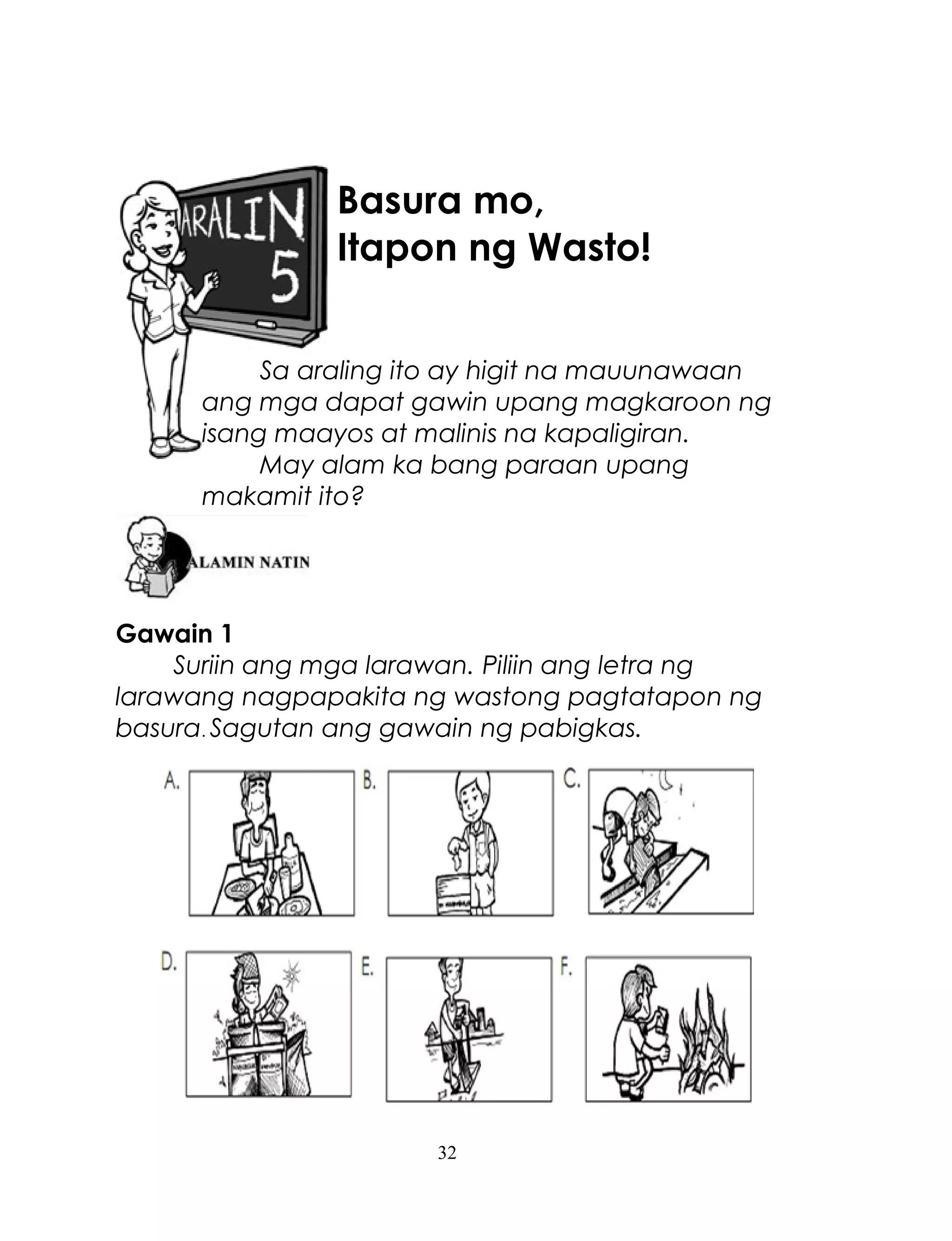 Basura mo,
Itapon ng Wasto!
Sa araling ito ay higit na mauunawaan
ang mga dapat gawin upang magkaroon ng
isang maayos at malinis na kapaligiran.
May alam ka bang paraan upang
makamit ito?

Gawain 1
Suriin ang mga larawan. Piliin ang letra ng
larawang nagpapakita ng wastong pagtatapon ng
basura. Sagutan ang gawain ng pabigkas.

32

 