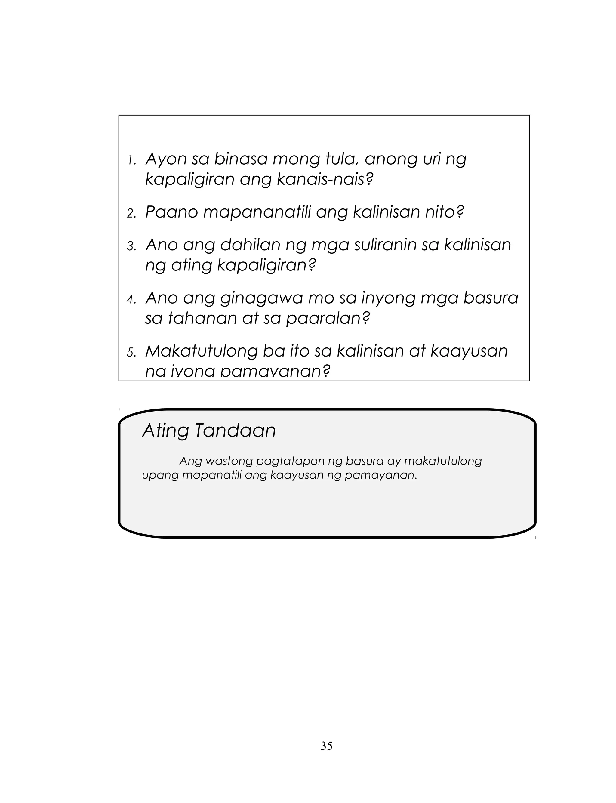 1.

Ayon sa binasa mong tula, anong uri ng
kapaligiran ang kanais-nais?

2.

Paano mapananatili ang kalinisan nito?

3.

Ano ang dahilan ng mga suliranin sa kalinisan
ng ating kapaligiran?

4.

Ano ang ginagawa mo sa inyong mga basura
sa tahanan at sa paaralan?

5.

Makatutulong ba ito sa kalinisan at kaayusan
ng iyong pamayanan?

Ating Tandaan
Ang wastong pagtatapon ng basura ay makatutulong
upang mapanatili ang kaayusan ng pamayanan.

35

 