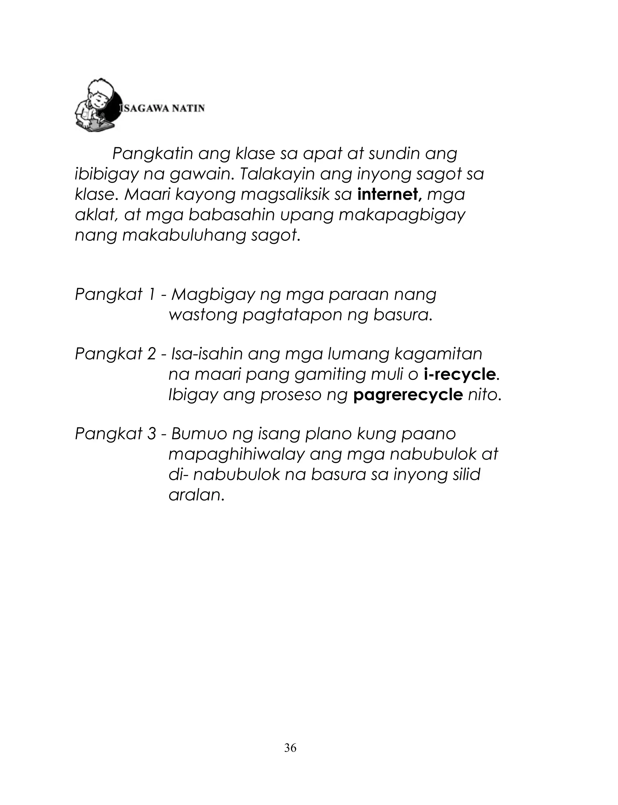 Pangkatin ang klase sa apat at sundin ang
ibibigay na gawain. Talakayin ang inyong sagot sa
klase. Maari kayong magsaliksik sa internet, mga
aklat, at mga babasahin upang makapagbigay
nang makabuluhang sagot.
Pangkat 1 - Magbigay ng mga paraan nang
wastong pagtatapon ng basura.
Pangkat 2 - Isa-isahin ang mga lumang kagamitan
na maari pang gamiting muli o i-recycle.
Ibigay ang proseso ng pagrerecycle nito.
Pangkat 3 - Bumuo ng isang plano kung paano
mapaghihiwalay ang mga nabubulok at
di- nabubulok na basura sa inyong silid
aralan.

36

 