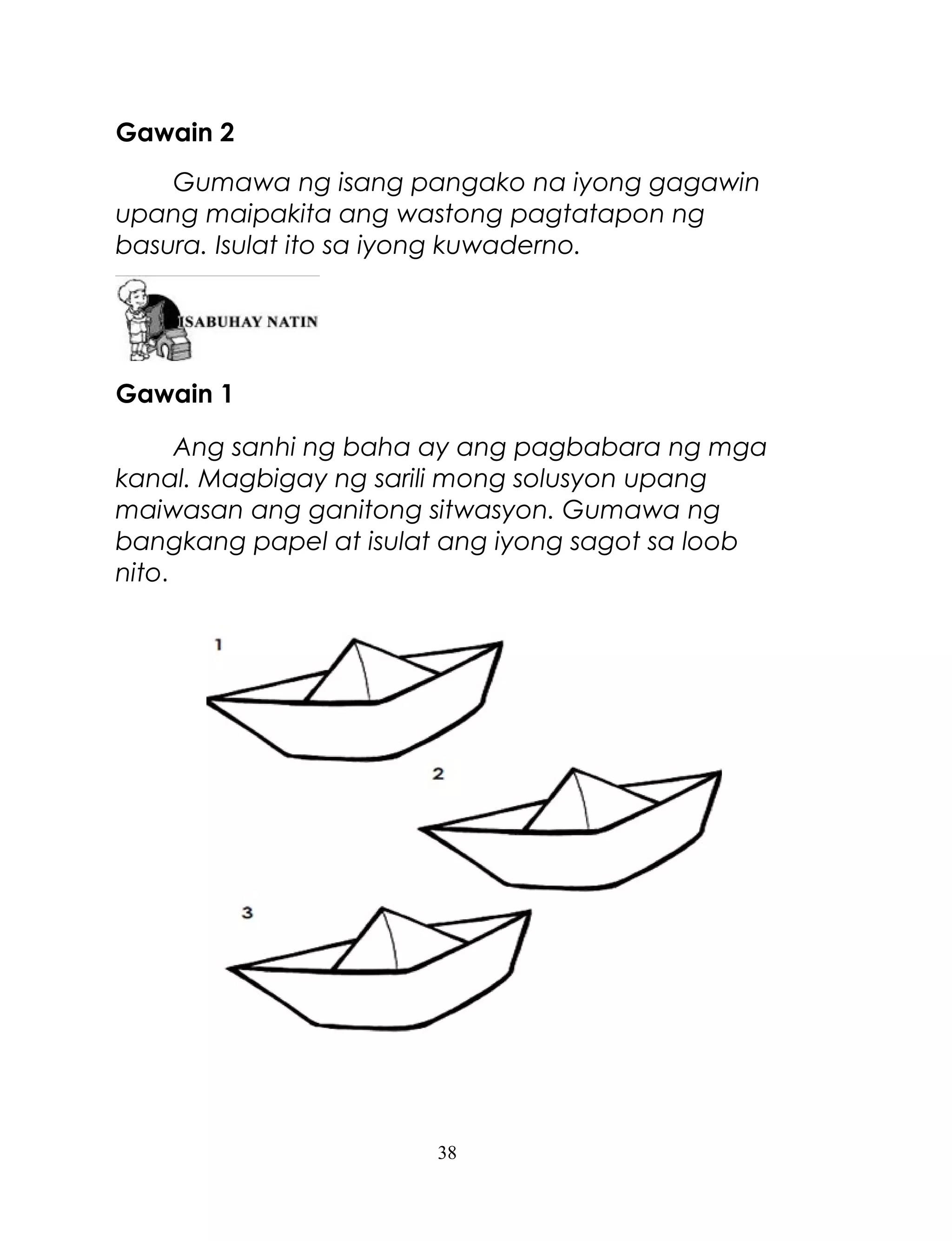 Gawain 2
Gumawa ng isang pangako na iyong gagawin
upang maipakita ang wastong pagtatapon ng
basura. Isulat ito sa iyong kuwaderno.

Gawain 1
Ang sanhi ng baha ay ang pagbabara ng mga
kanal. Magbigay ng sarili mong solusyon upang
maiwasan ang ganitong sitwasyon. Gumawa ng
bangkang papel at isulat ang iyong sagot sa loob
nito.

38

 