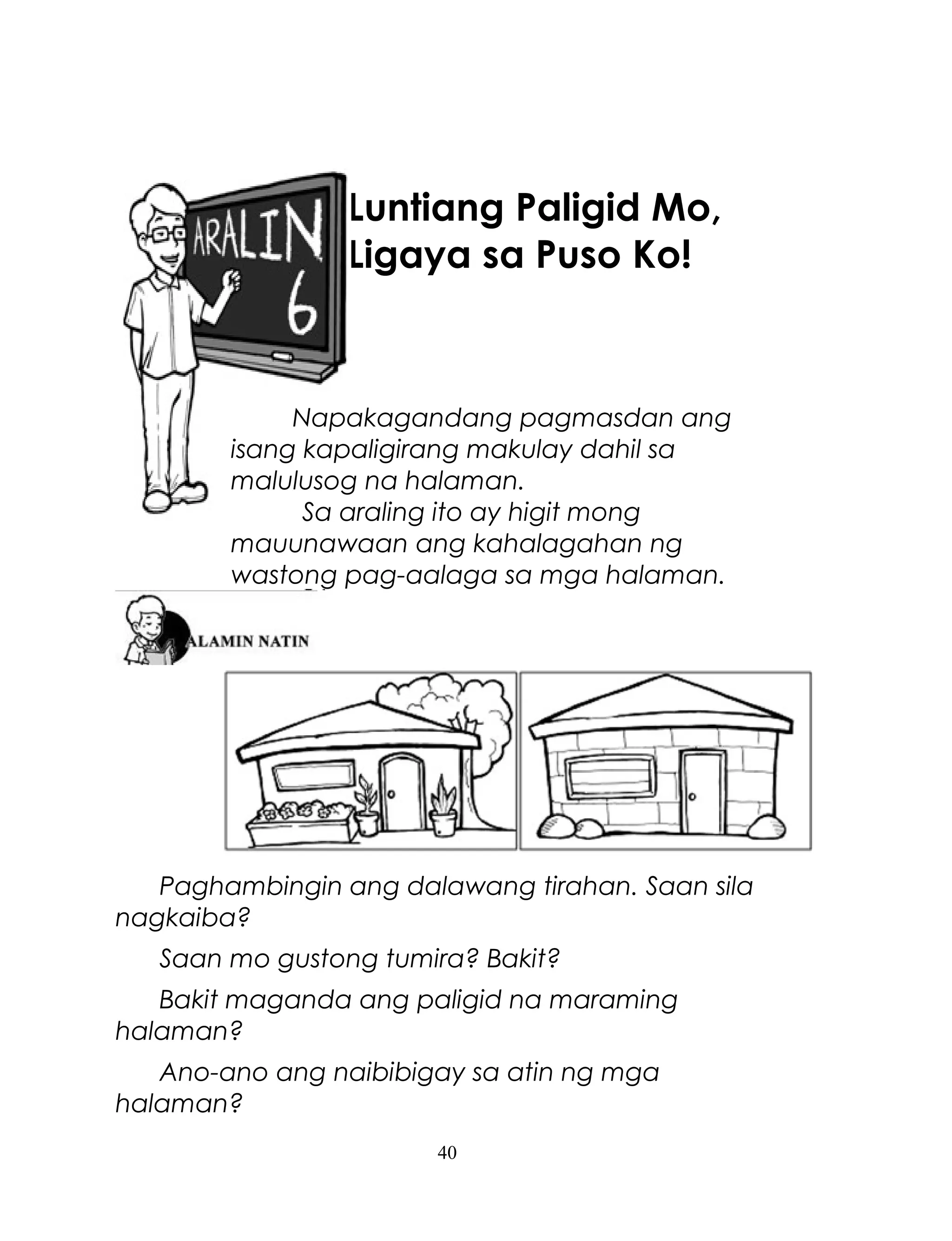 Luntiang Paligid Mo,
Ligaya sa Puso Ko!

Napakagandang pagmasdan ang
isang kapaligirang makulay dahil sa
malulusog na halaman.
Sa araling ito ay higit mong
mauunawaan ang kahalagahan ng
wastong pag-aalaga sa mga halaman.

Paghambingin ang dalawang tirahan. Saan sila
nagkaiba?
Saan mo gustong tumira? Bakit?
Bakit maganda ang paligid na maraming
halaman?
Ano-ano ang naibibigay sa atin ng mga
halaman?
40

 