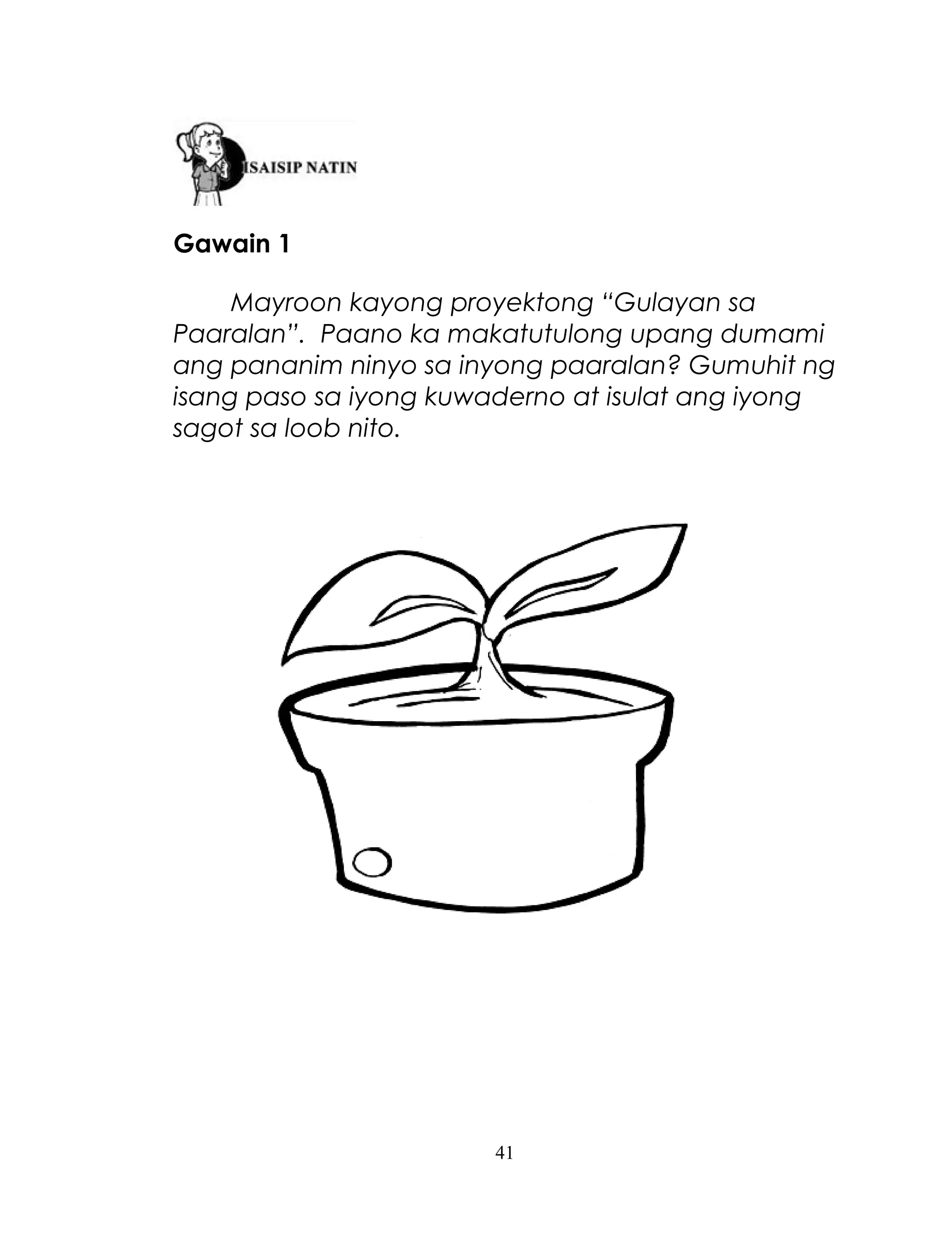 Gawain 1
Mayroon kayong proyektong “Gulayan sa
Paaralan”. Paano ka makatutulong upang dumami
ang pananim ninyo sa inyong paaralan? Gumuhit ng
isang paso sa iyong kuwaderno at isulat ang iyong
sagot sa loob nito.

41

 