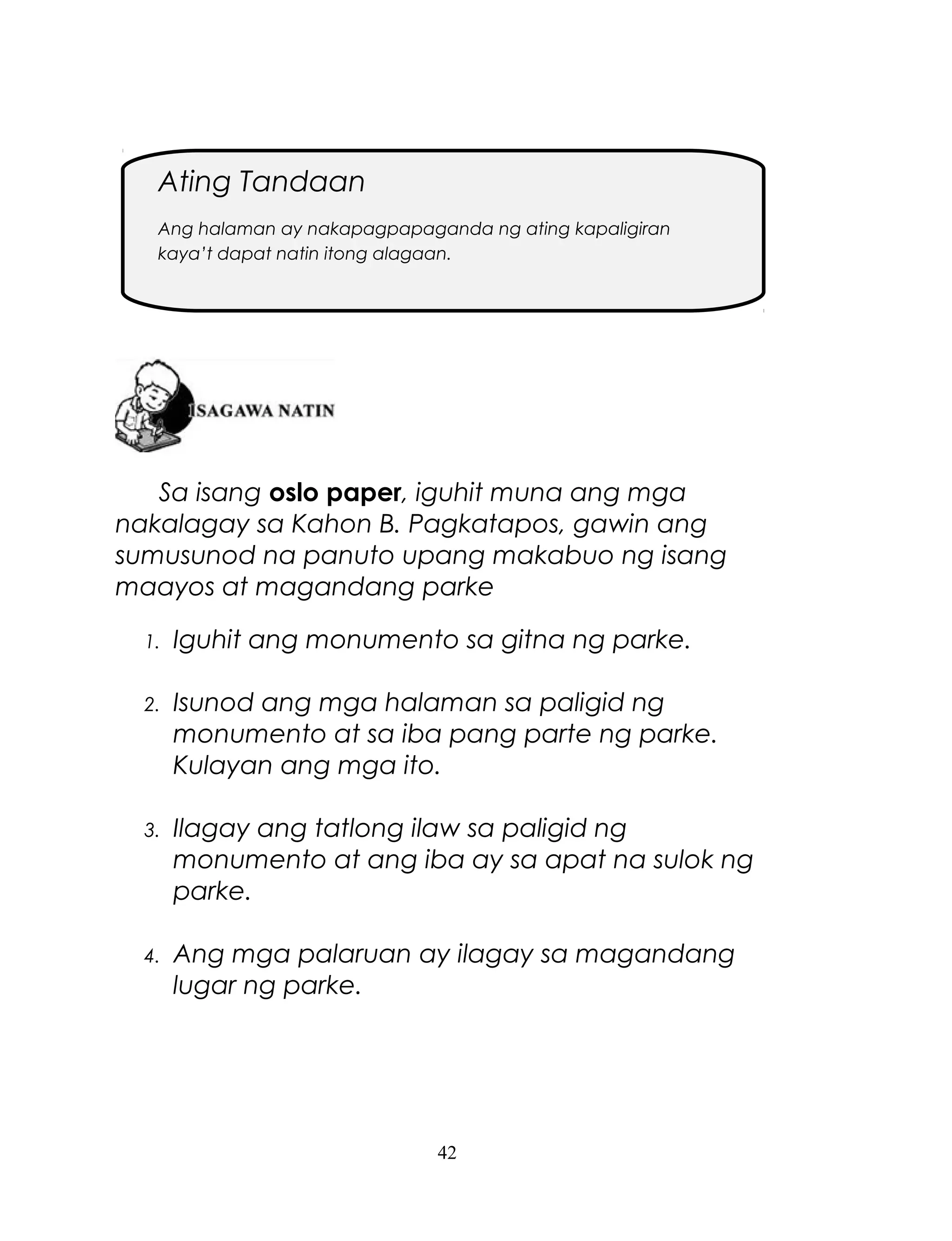 Ating Tandaan
Ang halaman ay nakapagpapaganda ng ating kapaligiran
kaya’t dapat natin itong alagaan.

Sa isang oslo paper, iguhit muna ang mga
nakalagay sa Kahon B. Pagkatapos, gawin ang
sumusunod na panuto upang makabuo ng isang
maayos at magandang parke
1.

Iguhit ang monumento sa gitna ng parke.

2.

Isunod ang mga halaman sa paligid ng
monumento at sa iba pang parte ng parke.
Kulayan ang mga ito.

3.

Ilagay ang tatlong ilaw sa paligid ng
monumento at ang iba ay sa apat na sulok ng
parke.

4.

Ang mga palaruan ay ilagay sa magandang
lugar ng parke.

42

 