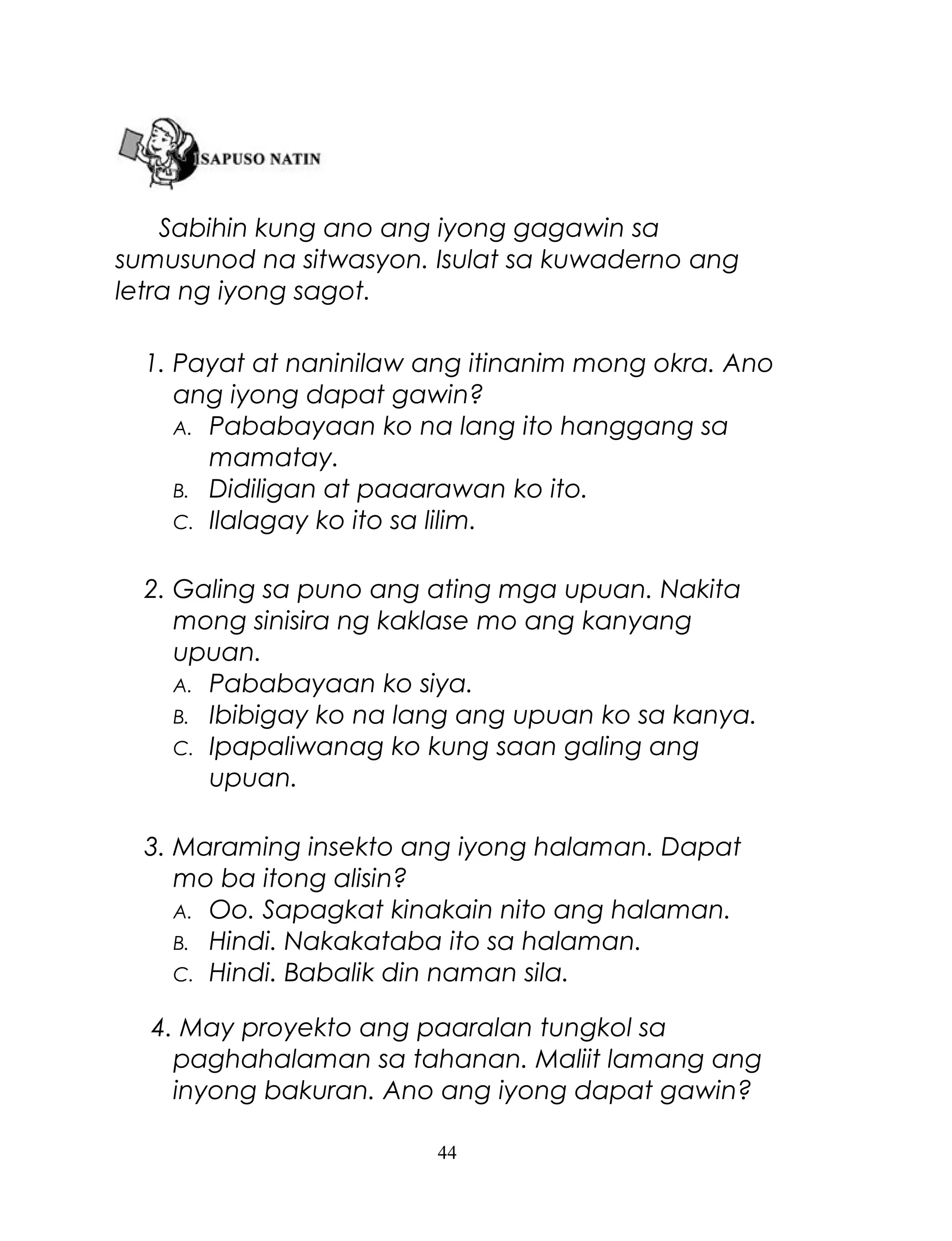 Sabihin kung ano ang iyong gagawin sa
sumusunod na sitwasyon. Isulat sa kuwaderno ang
letra ng iyong sagot.
1. Payat at naninilaw ang itinanim mong okra. Ano
ang iyong dapat gawin?
A. Pababayaan ko na lang ito hanggang sa
mamatay.
B. Didiligan at paaarawan ko ito.
C. Ilalagay ko ito sa lilim.
2. Galing sa puno ang ating mga upuan. Nakita
mong sinisira ng kaklase mo ang kanyang
upuan.
A. Pababayaan ko siya.
B. Ibibigay ko na lang ang upuan ko sa kanya.
C. Ipapaliwanag ko kung saan galing ang
upuan.
3. Maraming insekto ang iyong halaman. Dapat
mo ba itong alisin?
A. Oo. Sapagkat kinakain nito ang halaman.
B. Hindi. Nakakataba ito sa halaman.
C. Hindi. Babalik din naman sila.
4. May proyekto ang paaralan tungkol sa
paghahalaman sa tahanan. Maliit lamang ang
inyong bakuran. Ano ang iyong dapat gawin?
44

 