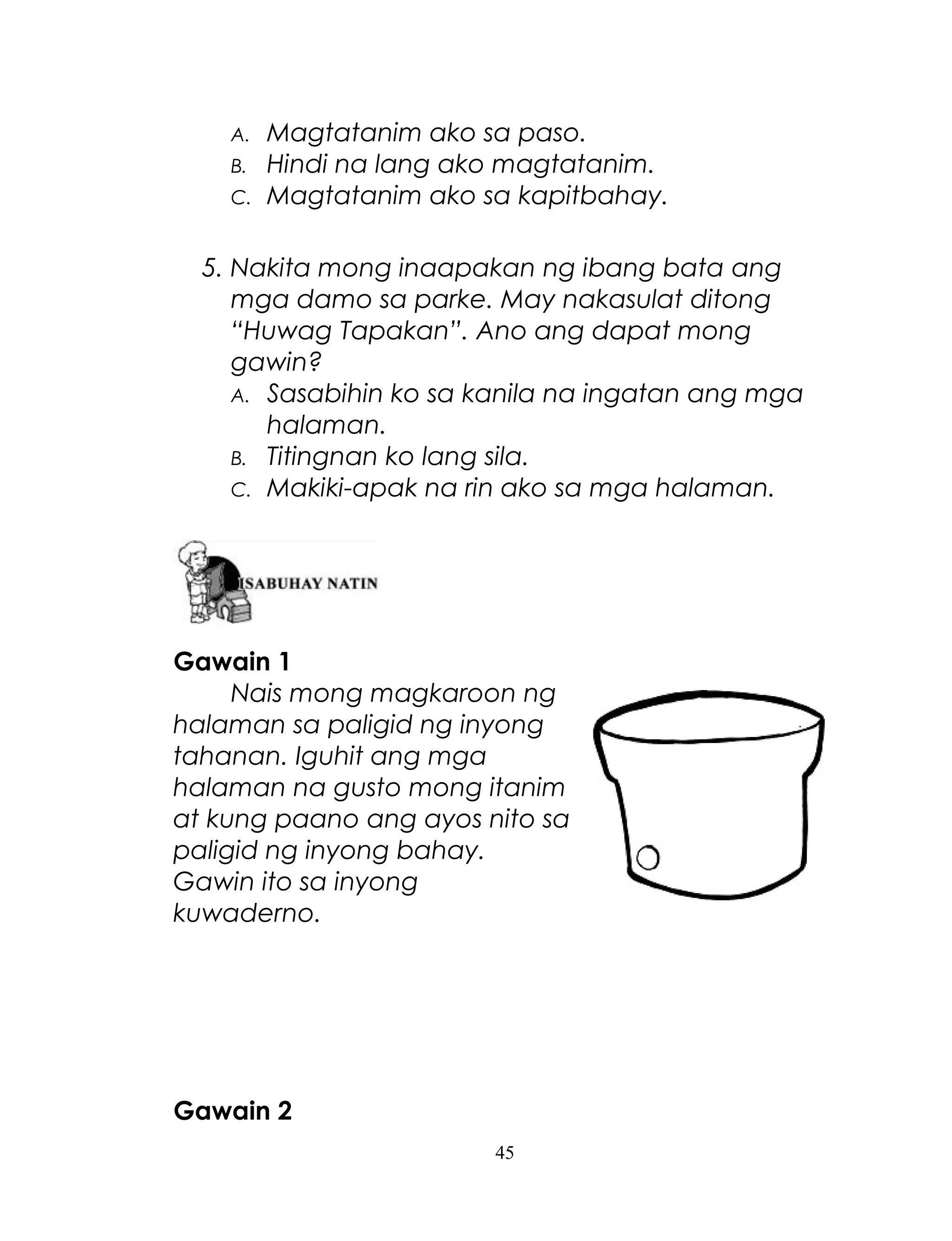 A.
B.
C.

Magtatanim ako sa paso.
Hindi na lang ako magtatanim.
Magtatanim ako sa kapitbahay.

5. Nakita mong inaapakan ng ibang bata ang
mga damo sa parke. May nakasulat ditong
“Huwag Tapakan”. Ano ang dapat mong
gawin?
A. Sasabihin ko sa kanila na ingatan ang mga
halaman.
B. Titingnan ko lang sila.
C. Makiki-apak na rin ako sa mga halaman.

Gawain 1
Nais mong magkaroon ng
halaman sa paligid ng inyong
tahanan. Iguhit ang mga
halaman na gusto mong itanim
at kung paano ang ayos nito sa
paligid ng inyong bahay.
Gawin ito sa inyong
kuwaderno.

Gawain 2
45

 