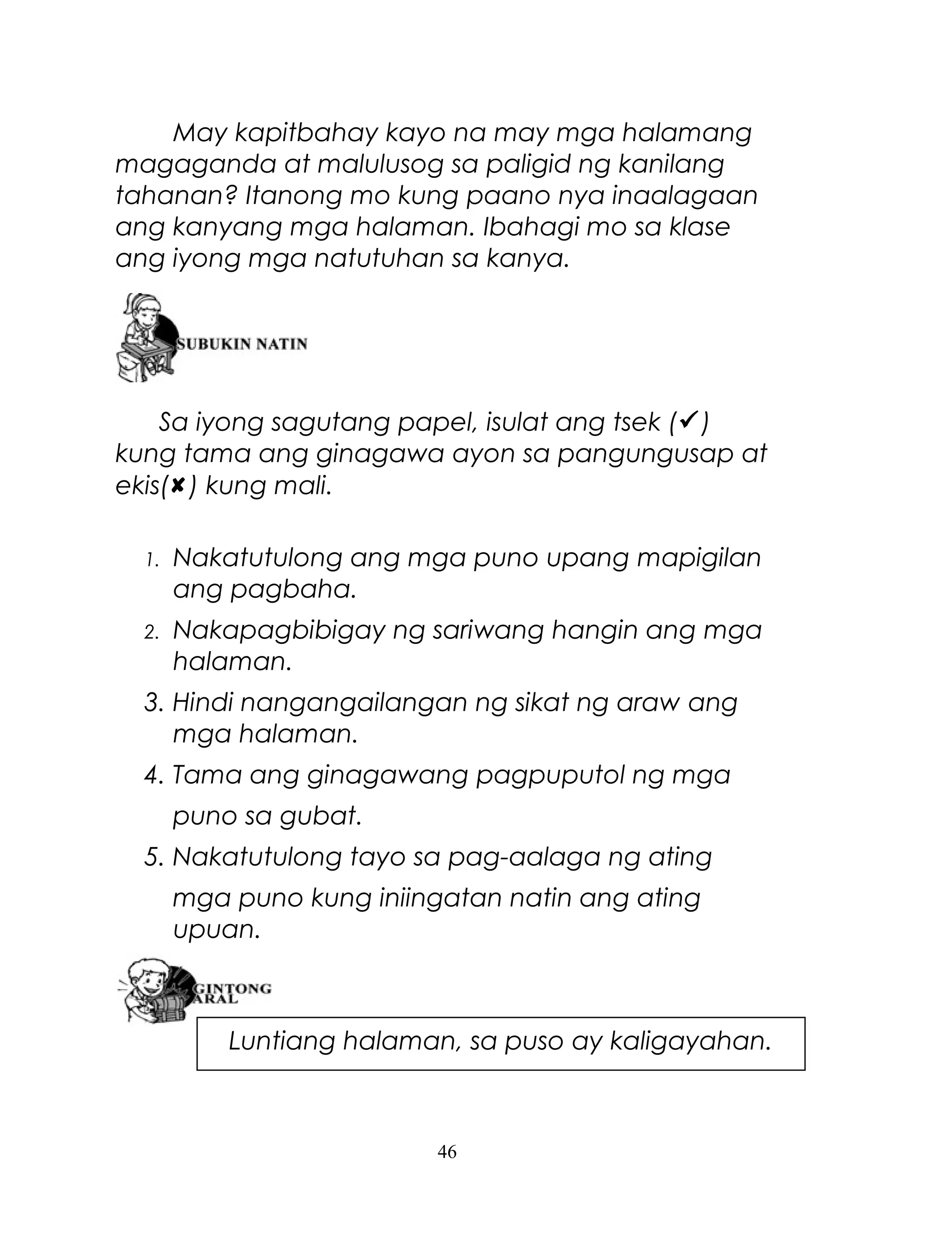 May kapitbahay kayo na may mga halamang
magaganda at malulusog sa paligid ng kanilang
tahanan? Itanong mo kung paano nya inaalagaan
ang kanyang mga halaman. Ibahagi mo sa klase
ang iyong mga natutuhan sa kanya.

Sa iyong sagutang papel, isulat ang tsek ()
kung tama ang ginagawa ayon sa pangungusap at
ekis() kung mali.
1.

Nakatutulong ang mga puno upang mapigilan
ang pagbaha.

2.

Nakapagbibigay ng sariwang hangin ang mga
halaman.

3. Hindi nangangailangan ng sikat ng araw ang
mga halaman.
4. Tama ang ginagawang pagpuputol ng mga
puno sa gubat.
5. Nakatutulong tayo sa pag-aalaga ng ating
mga puno kung iniingatan natin ang ating
upuan.

Luntiang halaman, sa puso ay kaligayahan.

46

 