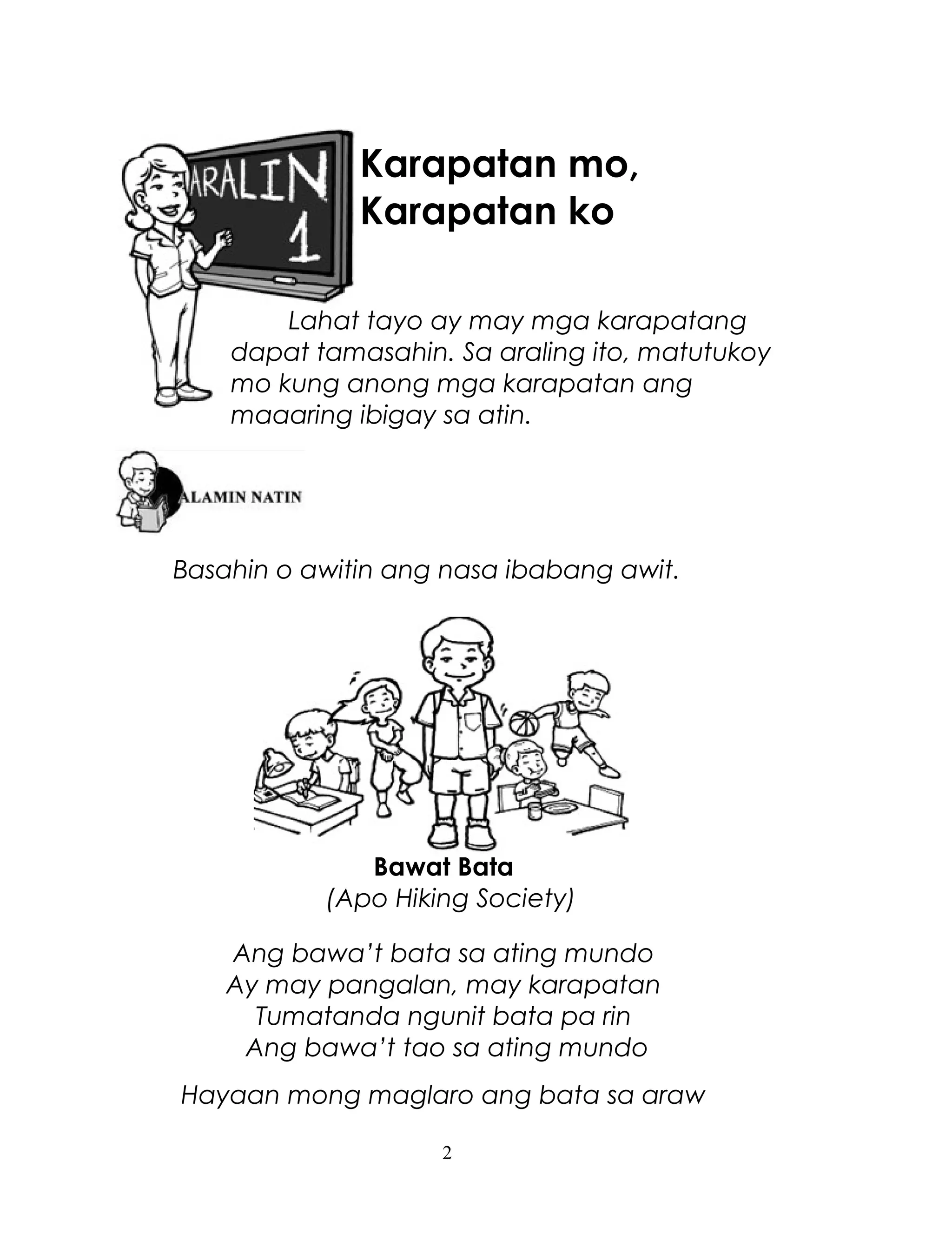 Karapatan mo,
Karapatan ko
Lahat tayo ay may mga karapatang
dapat tamasahin. Sa araling ito, matutukoy
mo kung anong mga karapatan ang
maaaring ibigay sa atin.

Basahin o awitin ang nasa ibabang awit.

Bawat Bata
(Apo Hiking Society)
Ang bawa’t bata sa ating mundo
Ay may pangalan, may karapatan
Tumatanda ngunit bata pa rin
Ang bawa’t tao sa ating mundo
Hayaan mong maglaro ang bata sa araw
2

 