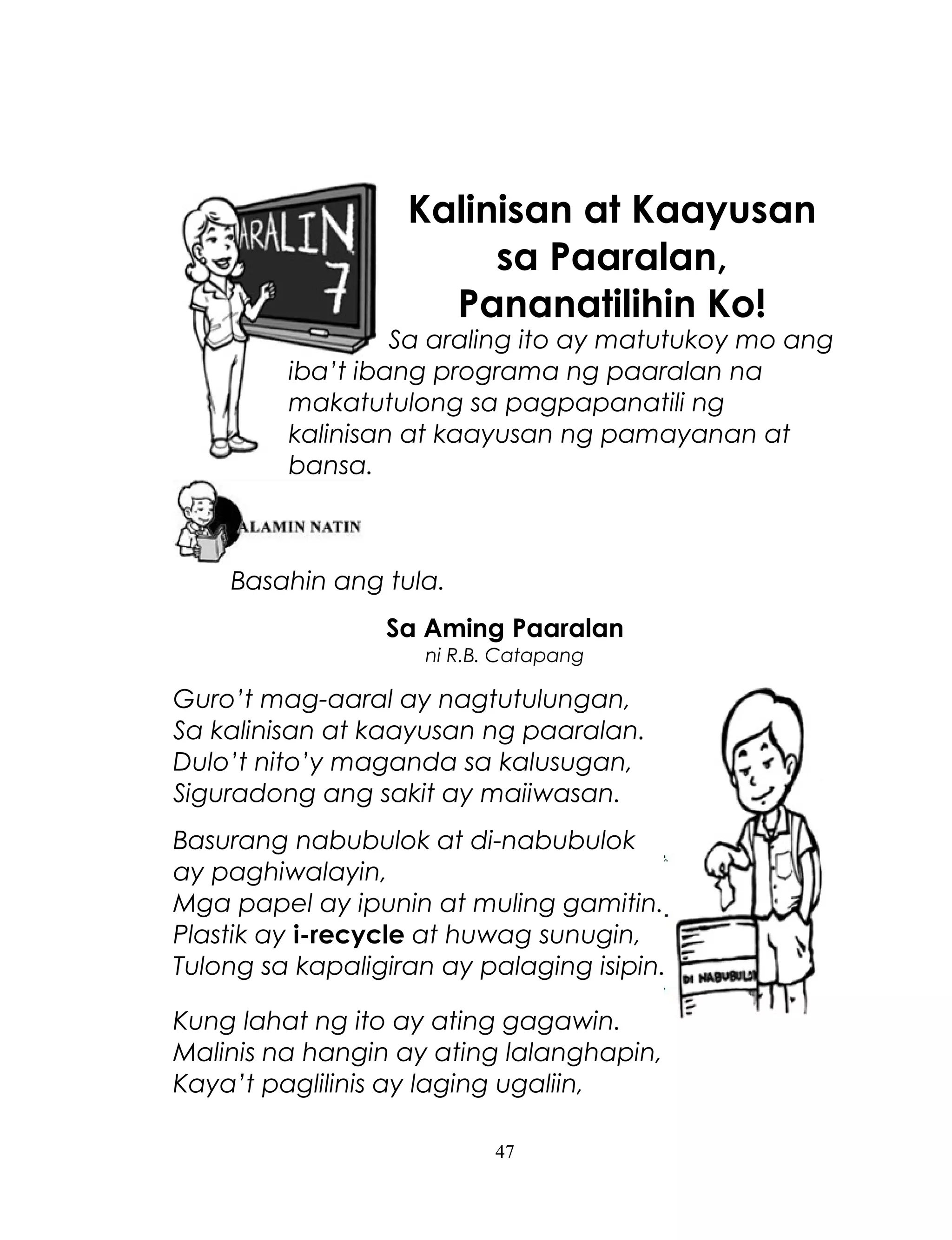 Kalinisan at Kaayusan
sa Paaralan,
Pananatilihin Ko!

Sa araling ito ay matutukoy mo ang
iba’t ibang programa ng paaralan na
makatutulong sa pagpapanatili ng
kalinisan at kaayusan ng pamayanan at
bansa.

Basahin ang tula.
Sa Aming Paaralan
ni R.B. Catapang

Guro’t mag-aaral ay nagtutulungan,
Sa kalinisan at kaayusan ng paaralan.
Dulo’t nito’y maganda sa kalusugan,
Siguradong ang sakit ay maiiwasan.
Basurang nabubulok at di-nabubulok
ay paghiwalayin,
Mga papel ay ipunin at muling gamitin.
Plastik ay i-recycle at huwag sunugin,
Tulong sa kapaligiran ay palaging isipin.
Kung lahat ng ito ay ating gagawin.
Malinis na hangin ay ating lalanghapin,
Kaya’t paglilinis ay laging ugaliin,
47

 