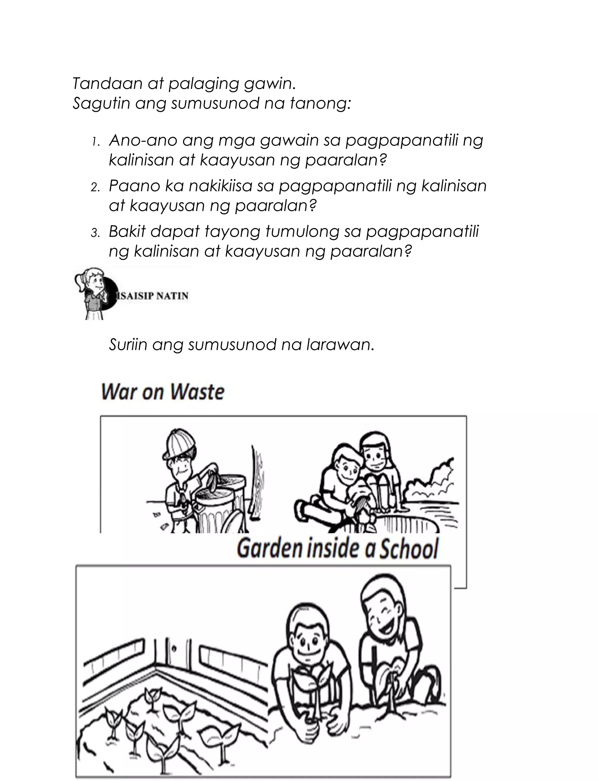 Tandaan at palaging gawin.
Sagutin ang sumusunod na tanong:
1.

Ano-ano ang mga gawain sa pagpapanatili ng
kalinisan at kaayusan ng paaralan?

2.

Paano ka nakikiisa sa pagpapanatili ng kalinisan
at kaayusan ng paaralan?

3.

Bakit dapat tayong tumulong sa pagpapanatili
ng kalinisan at kaayusan ng paaralan?

Suriin ang sumusunod na larawan.

48

 