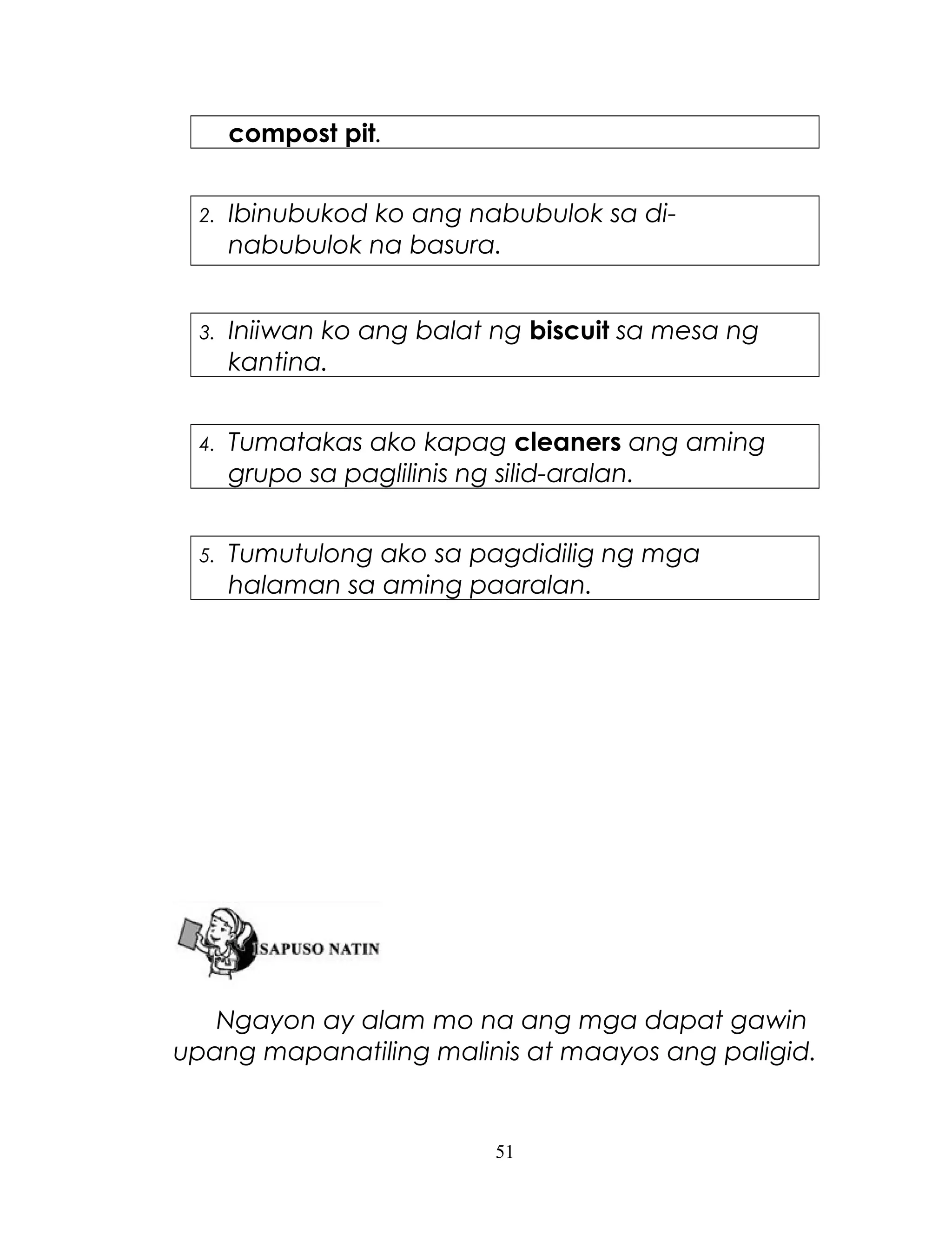 compost pit.
2.

Ibinubukod ko ang nabubulok sa dinabubulok na basura.

3.

Iniiwan ko ang balat ng biscuit sa mesa ng
kantina.

4.

Tumatakas ako kapag cleaners ang aming
grupo sa paglilinis ng silid-aralan.

5.

Tumutulong ako sa pagdidilig ng mga
halaman sa aming paaralan.

Ngayon ay alam mo na ang mga dapat gawin
upang mapanatiling malinis at maayos ang paligid.

51

 