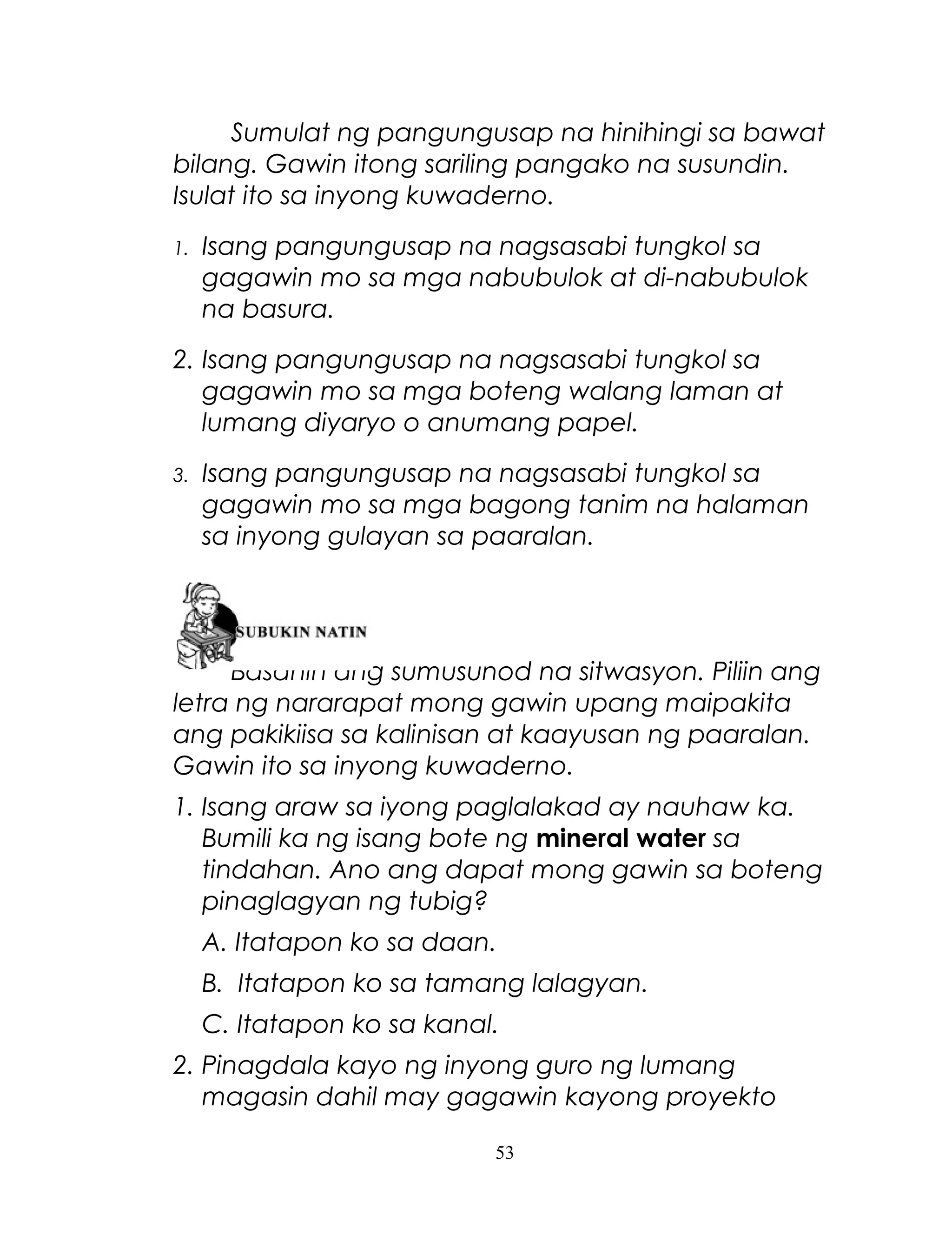 Sumulat ng pangungusap na hinihingi sa bawat
bilang. Gawin itong sariling pangako na susundin.
Isulat ito sa inyong kuwaderno.
1.

Isang pangungusap na nagsasabi tungkol sa
gagawin mo sa mga nabubulok at di-nabubulok
na basura.

2. Isang pangungusap na nagsasabi tungkol sa
gagawin mo sa mga boteng walang laman at
lumang diyaryo o anumang papel.
3.

Isang pangungusap na nagsasabi tungkol sa
gagawin mo sa mga bagong tanim na halaman
sa inyong gulayan sa paaralan.

Basahin ang sumusunod na sitwasyon. Piliin ang
letra ng nararapat mong gawin upang maipakita
ang pakikiisa sa kalinisan at kaayusan ng paaralan.
Gawin ito sa inyong kuwaderno.
1. Isang araw sa iyong paglalakad ay nauhaw ka.
Bumili ka ng isang bote ng mineral water sa
tindahan. Ano ang dapat mong gawin sa boteng
pinaglagyan ng tubig?
A. Itatapon ko sa daan.
B. Itatapon ko sa tamang lalagyan.
C. Itatapon ko sa kanal.
2. Pinagdala kayo ng inyong guro ng lumang
magasin dahil may gagawin kayong proyekto
53

 
