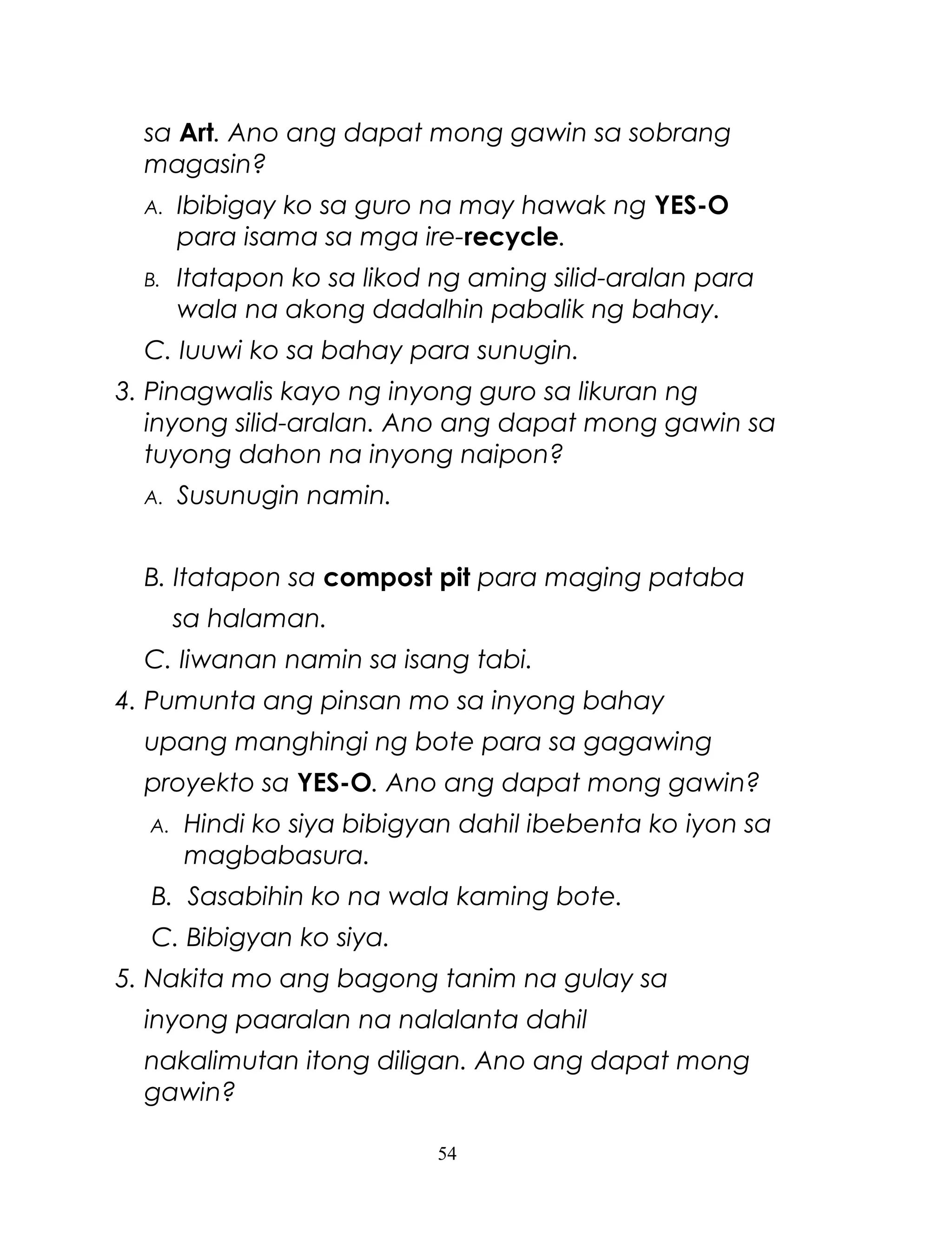 sa Art. Ano ang dapat mong gawin sa sobrang
magasin?
A.

Ibibigay ko sa guro na may hawak ng YES-O
para isama sa mga ire-recycle.

B.

Itatapon ko sa likod ng aming silid-aralan para
wala na akong dadalhin pabalik ng bahay.

C. Iuuwi ko sa bahay para sunugin.
3. Pinagwalis kayo ng inyong guro sa likuran ng
inyong silid-aralan. Ano ang dapat mong gawin sa
tuyong dahon na inyong naipon?
A.

Susunugin namin.

B. Itatapon sa compost pit para maging pataba
sa halaman.
C. Iiwanan namin sa isang tabi.
4. Pumunta ang pinsan mo sa inyong bahay
upang manghingi ng bote para sa gagawing
proyekto sa YES-O. Ano ang dapat mong gawin?
A.

Hindi ko siya bibigyan dahil ibebenta ko iyon sa
magbabasura.

B. Sasabihin ko na wala kaming bote.
C. Bibigyan ko siya.
5. Nakita mo ang bagong tanim na gulay sa
inyong paaralan na nalalanta dahil
nakalimutan itong diligan. Ano ang dapat mong
gawin?
54

 