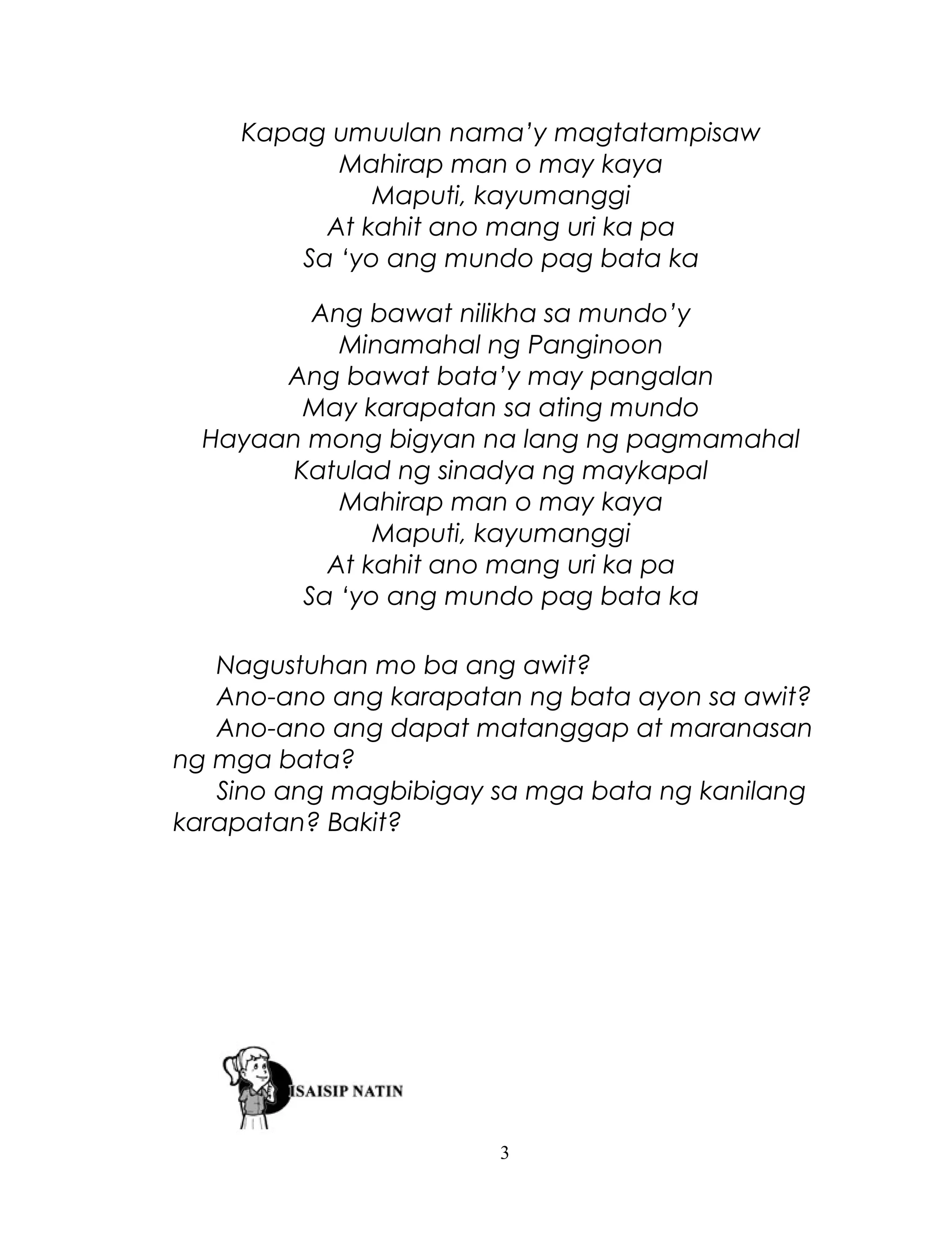 Kapag umuulan nama’y magtatampisaw
Mahirap man o may kaya
Maputi, kayumanggi
At kahit ano mang uri ka pa
Sa ‘yo ang mundo pag bata ka
Ang bawat nilikha sa mundo’y
Minamahal ng Panginoon
Ang bawat bata’y may pangalan
May karapatan sa ating mundo
Hayaan mong bigyan na lang ng pagmamahal
Katulad ng sinadya ng maykapal
Mahirap man o may kaya
Maputi, kayumanggi
At kahit ano mang uri ka pa
Sa ‘yo ang mundo pag bata ka
Nagustuhan mo ba ang awit?
Ano-ano ang karapatan ng bata ayon sa awit?
Ano-ano ang dapat matanggap at maranasan
ng mga bata?
Sino ang magbibigay sa mga bata ng kanilang
karapatan? Bakit?

3

 