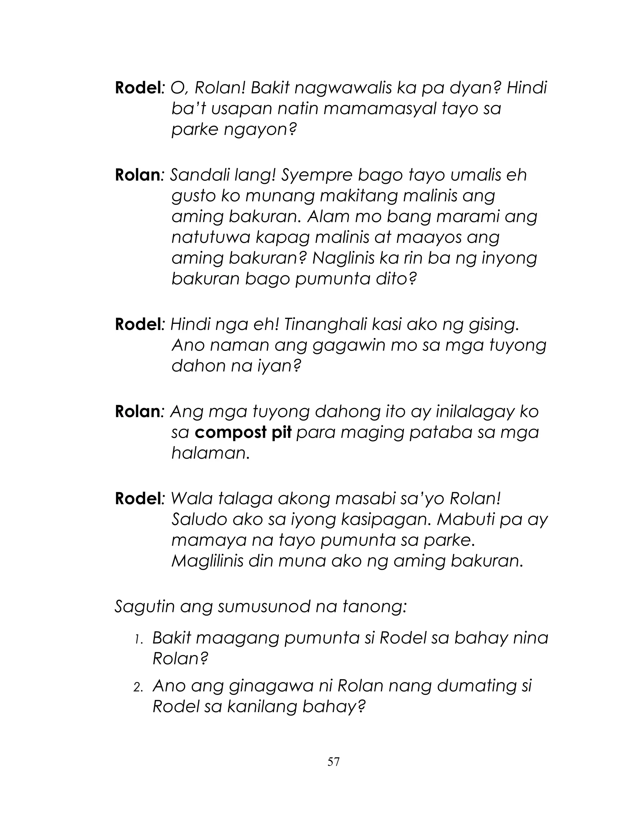 Rodel: O, Rolan! Bakit nagwawalis ka pa dyan? Hindi
ba’t usapan natin mamamasyal tayo sa
parke ngayon?
Rolan: Sandali lang! Syempre bago tayo umalis eh
gusto ko munang makitang malinis ang
aming bakuran. Alam mo bang marami ang
natutuwa kapag malinis at maayos ang
aming bakuran? Naglinis ka rin ba ng inyong
bakuran bago pumunta dito?
Rodel: Hindi nga eh! Tinanghali kasi ako ng gising.
Ano naman ang gagawin mo sa mga tuyong
dahon na iyan?
Rolan: Ang mga tuyong dahong ito ay inilalagay ko
sa compost pit para maging pataba sa mga
halaman.
Rodel: Wala talaga akong masabi sa’yo Rolan!
Saludo ako sa iyong kasipagan. Mabuti pa ay
mamaya na tayo pumunta sa parke.
Maglilinis din muna ako ng aming bakuran.
Sagutin ang sumusunod na tanong:
1.

Bakit maagang pumunta si Rodel sa bahay nina
Rolan?

2.

Ano ang ginagawa ni Rolan nang dumating si
Rodel sa kanilang bahay?
57

 