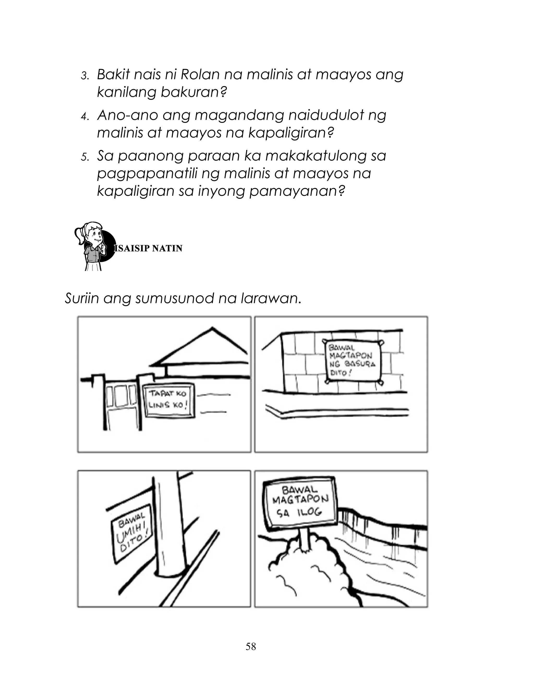 3.

Bakit nais ni Rolan na malinis at maayos ang
kanilang bakuran?

4.

Ano-ano ang magandang naidudulot ng
malinis at maayos na kapaligiran?

5.

Sa paanong paraan ka makakatulong sa
pagpapanatili ng malinis at maayos na
kapaligiran sa inyong pamayanan?

Suriin ang sumusunod na larawan.

58

 