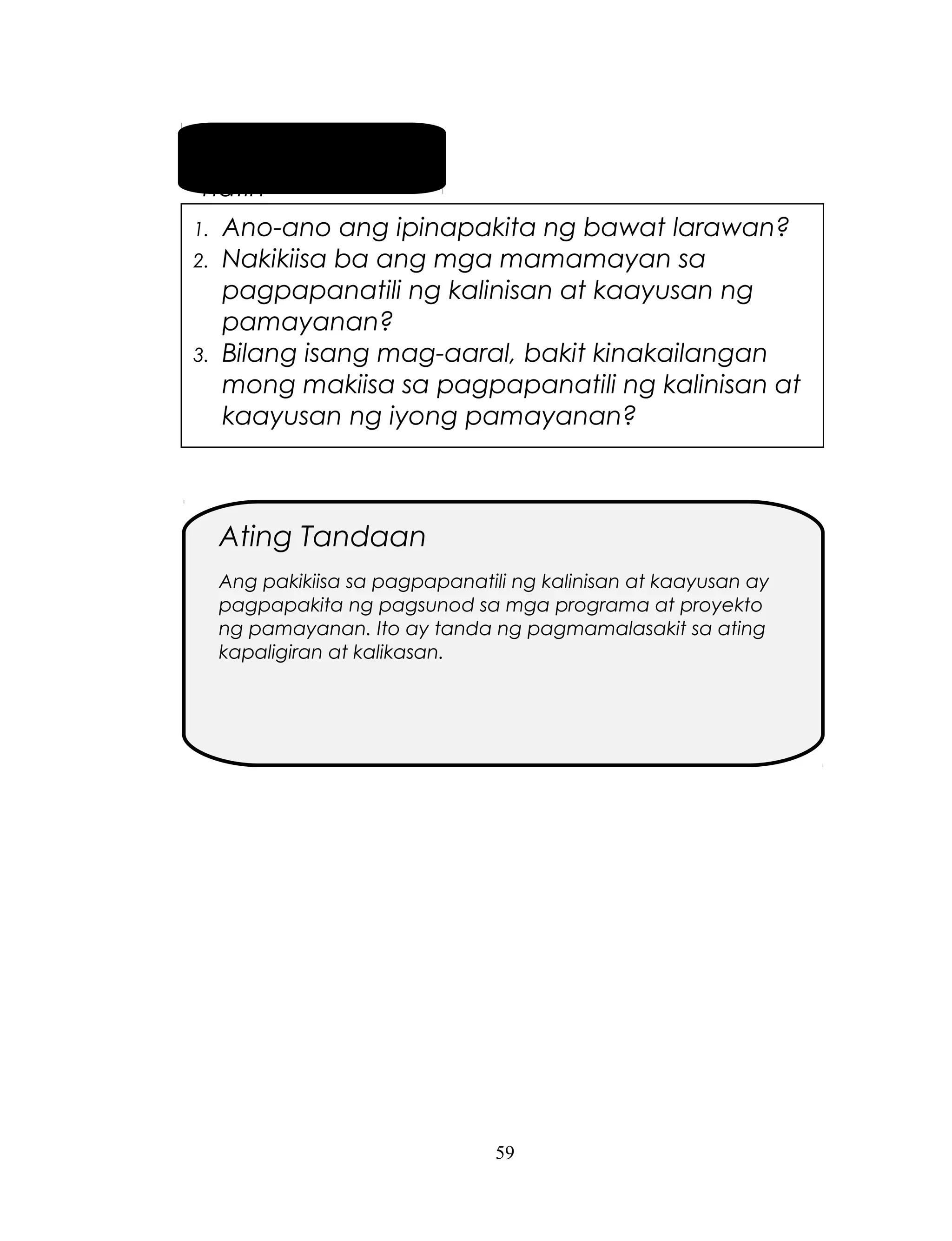 Pag-usapan
natin
1.
2.

3.

Ano-ano ang ipinapakita ng bawat larawan?
Nakikiisa ba ang mga mamamayan sa
pagpapanatili ng kalinisan at kaayusan ng
pamayanan?
Bilang isang mag-aaral, bakit kinakailangan
mong makiisa sa pagpapanatili ng kalinisan at
kaayusan ng iyong pamayanan?

Ating Tandaan
Ang pakikiisa sa pagpapanatili ng kalinisan at kaayusan ay
pagpapakita ng pagsunod sa mga programa at proyekto
ng pamayanan. Ito ay tanda ng pagmamalasakit sa ating
kapaligiran at kalikasan.

59

 