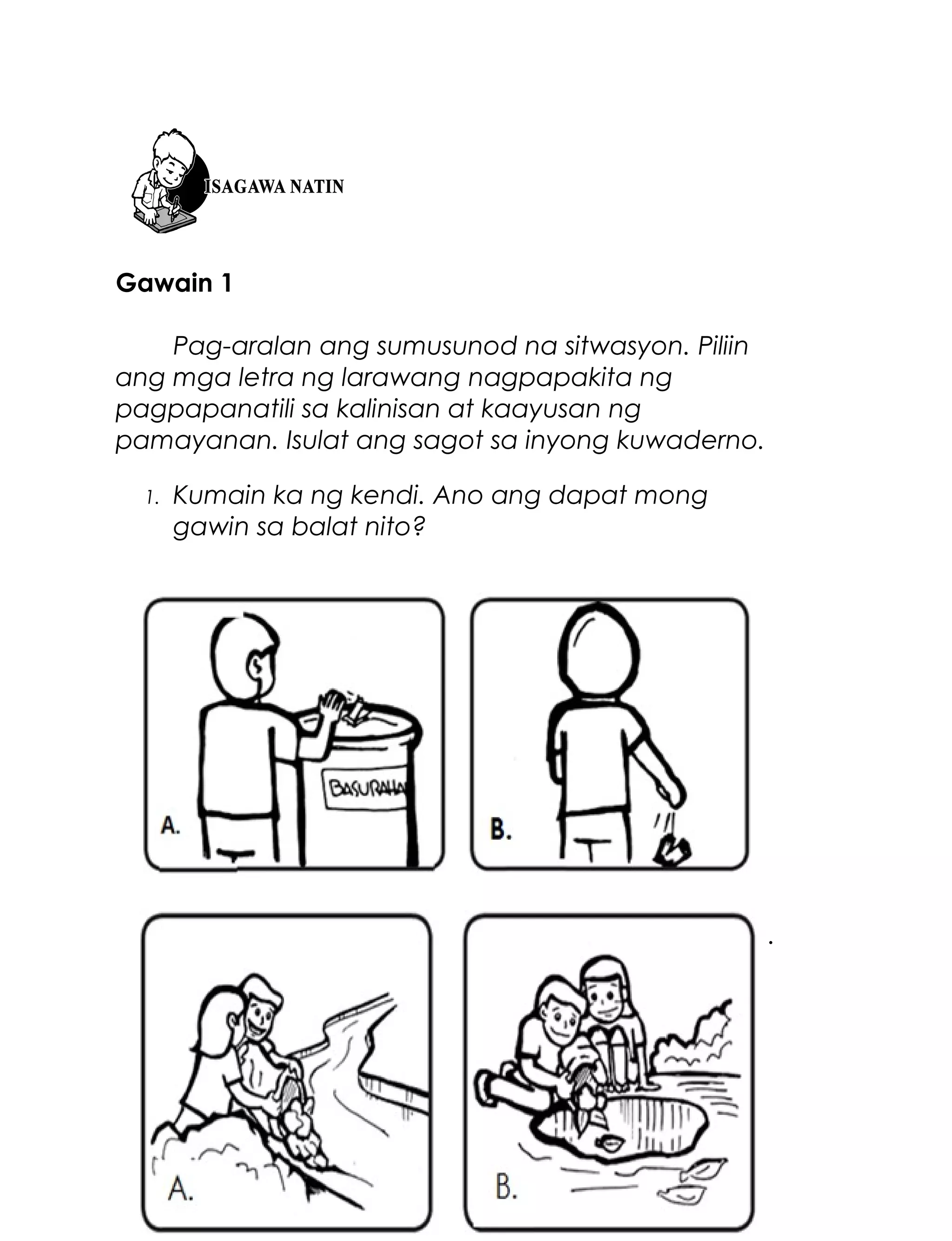 Gawain 1
Pag-aralan ang sumusunod na sitwasyon. Piliin
ang mga letra ng larawang nagpapakita ng
pagpapanatili sa kalinisan at kaayusan ng
pamayanan. Isulat ang sagot sa inyong kuwaderno.
1.

Kumain ka ng kendi. Ano ang dapat mong
gawin sa balat nito?

2.

Naglinis kayong magkapatid sa inyong bakuran.
Ano ang dapat ninyong gawin sa naipong
basura?

60

 
