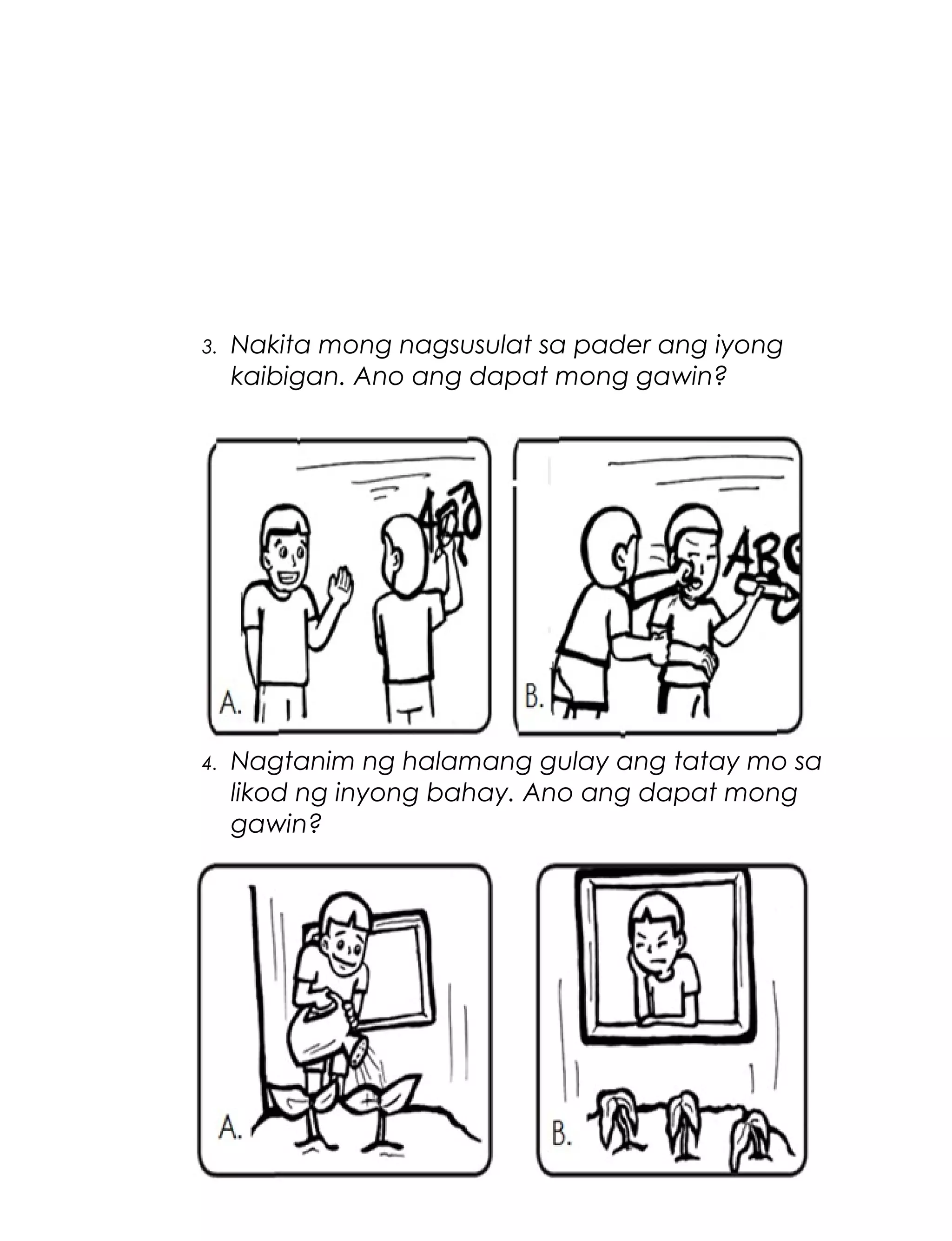 3.

Nakita mong nagsusulat sa pader ang iyong
kaibigan. Ano ang dapat mong gawin?

4.

Nagtanim ng halamang gulay ang tatay mo sa
likod ng inyong bahay. Ano ang dapat mong
gawin?

61

 