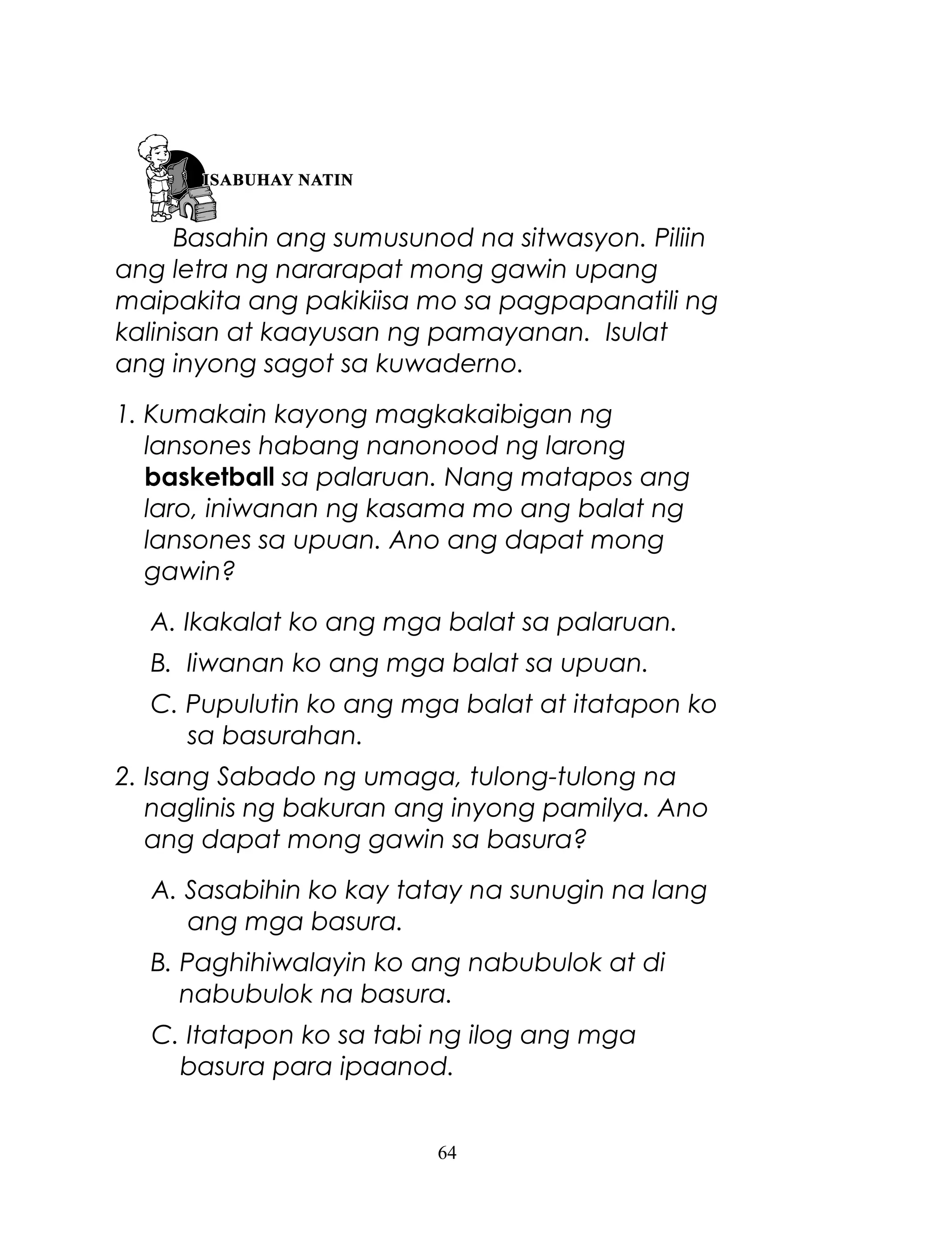 Basahin ang sumusunod na sitwasyon. Piliin
ang letra ng nararapat mong gawin upang
maipakita ang pakikiisa mo sa pagpapanatili ng
kalinisan at kaayusan ng pamayanan. Isulat
ang inyong sagot sa kuwaderno.
1. Kumakain kayong magkakaibigan ng
lansones habang nanonood ng larong
basketball sa palaruan. Nang matapos ang
laro, iniwanan ng kasama mo ang balat ng
lansones sa upuan. Ano ang dapat mong
gawin?
A. Ikakalat ko ang mga balat sa palaruan.
B. Iiwanan ko ang mga balat sa upuan.
C. Pupulutin ko ang mga balat at itatapon ko
sa basurahan.
2. Isang Sabado ng umaga, tulong-tulong na
naglinis ng bakuran ang inyong pamilya. Ano
ang dapat mong gawin sa basura?
A. Sasabihin ko kay tatay na sunugin na lang
ang mga basura.
B. Paghihiwalayin ko ang nabubulok at di
nabubulok na basura.
C. Itatapon ko sa tabi ng ilog ang mga
basura para ipaanod.
64

 