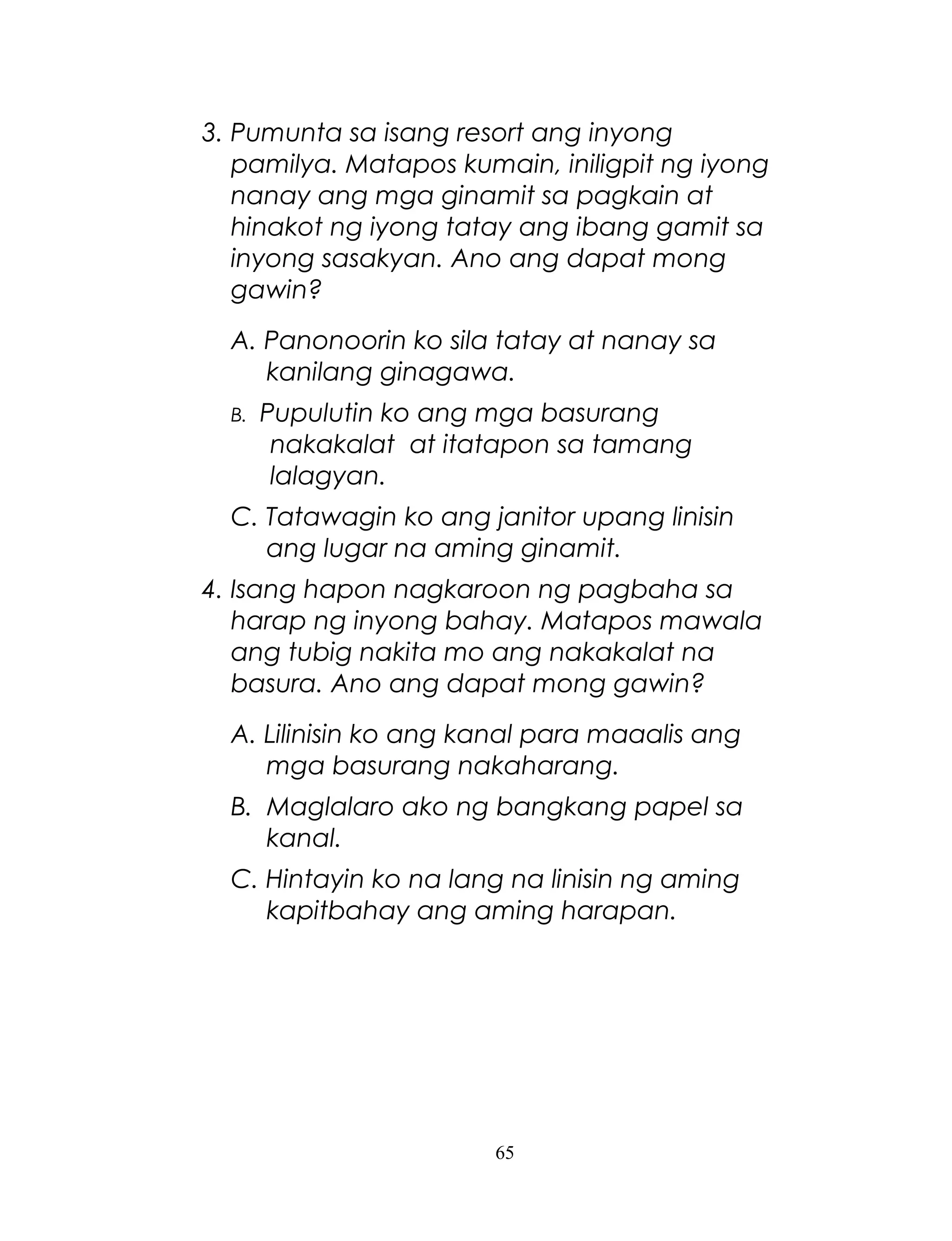 3. Pumunta sa isang resort ang inyong
pamilya. Matapos kumain, iniligpit ng iyong
nanay ang mga ginamit sa pagkain at
hinakot ng iyong tatay ang ibang gamit sa
inyong sasakyan. Ano ang dapat mong
gawin?
A. Panonoorin ko sila tatay at nanay sa
kanilang ginagawa.
B.

Pupulutin ko ang mga basurang
nakakalat at itatapon sa tamang
lalagyan.

C. Tatawagin ko ang janitor upang linisin
ang lugar na aming ginamit.
4. Isang hapon nagkaroon ng pagbaha sa
harap ng inyong bahay. Matapos mawala
ang tubig nakita mo ang nakakalat na
basura. Ano ang dapat mong gawin?
A. Lilinisin ko ang kanal para maaalis ang
mga basurang nakaharang.
B. Maglalaro ako ng bangkang papel sa
kanal.
C. Hintayin ko na lang na linisin ng aming
kapitbahay ang aming harapan.

65

 