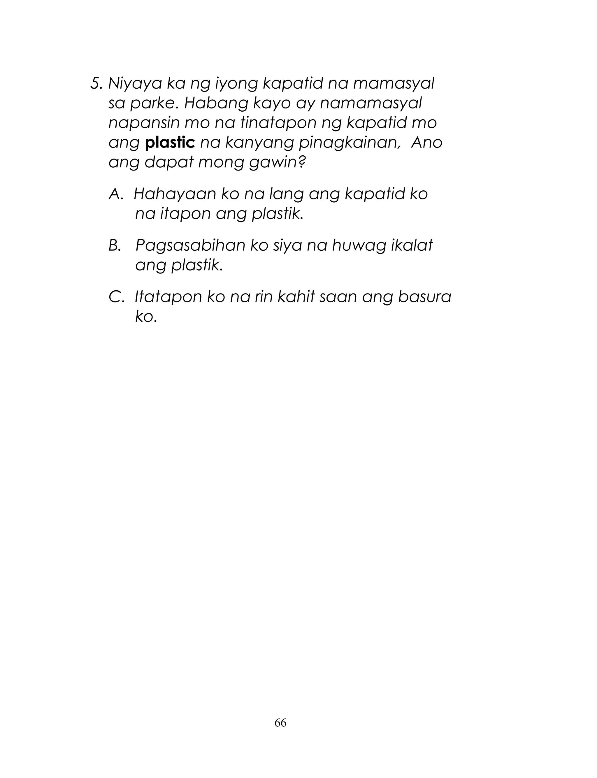 5. Niyaya ka ng iyong kapatid na mamasyal
sa parke. Habang kayo ay namamasyal
napansin mo na tinatapon ng kapatid mo
ang plastic na kanyang pinagkainan, Ano
ang dapat mong gawin?
A. Hahayaan ko na lang ang kapatid ko
na itapon ang plastik.
B. Pagsasabihan ko siya na huwag ikalat
ang plastik.
C. Itatapon ko na rin kahit saan ang basura
ko.

66

 