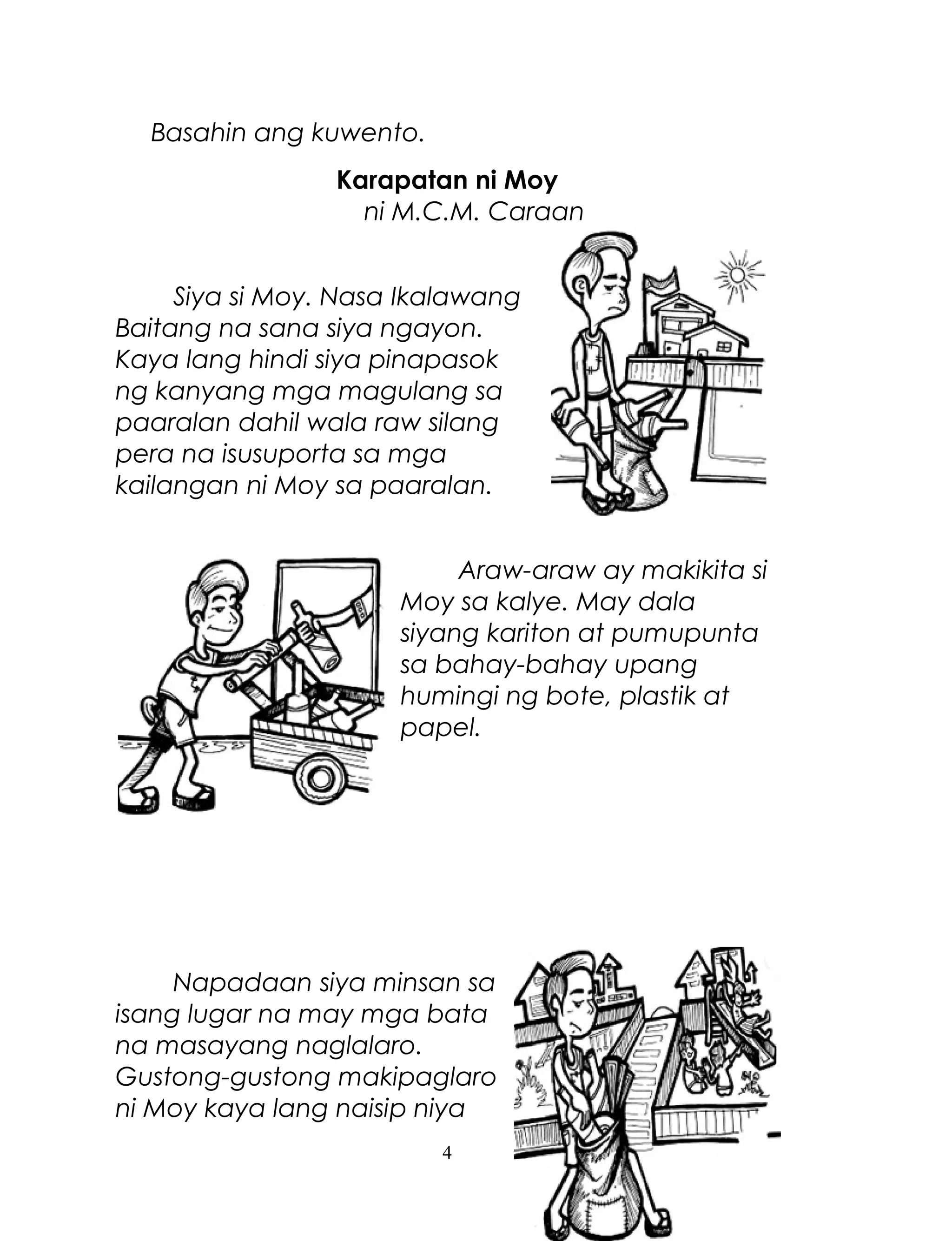 Basahin ang kuwento.
Karapatan ni Moy
ni M.C.M. Caraan
Siya si Moy. Nasa Ikalawang
Baitang na sana siya ngayon.
Kaya lang hindi siya pinapasok
ng kanyang mga magulang sa
paaralan dahil wala raw silang
pera na isusuporta sa mga
kailangan ni Moy sa paaralan.
Araw-araw ay makikita si
Moy sa kalye. May dala
siyang kariton at pumupunta
sa bahay-bahay upang
humingi ng bote, plastik at
papel.

Napadaan siya minsan sa
isang lugar na may mga bata
na masayang naglalaro.
Gustong-gustong makipaglaro
ni Moy kaya lang naisip niya
4

 