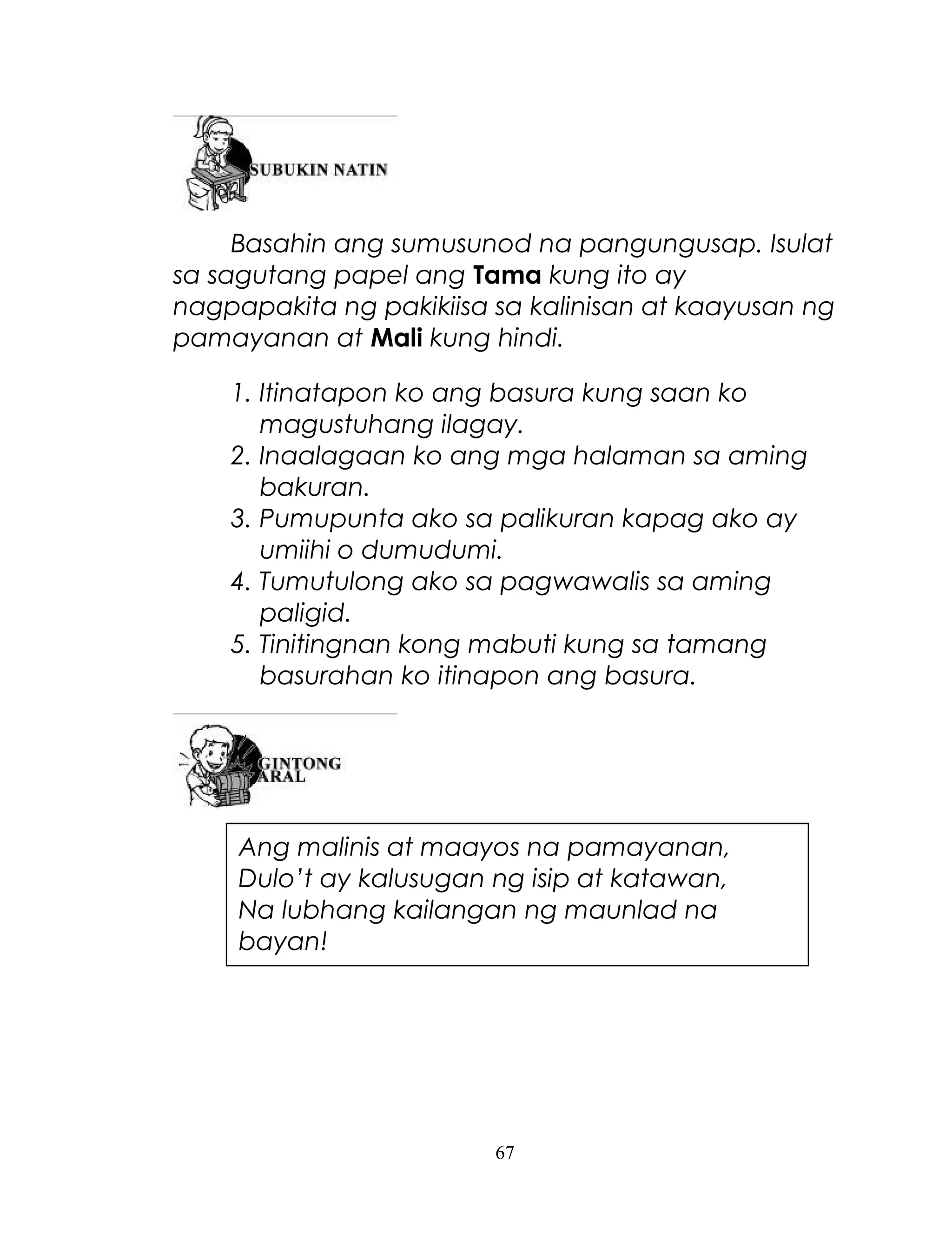 Basahin ang sumusunod na pangungusap. Isulat
sa sagutang papel ang Tama kung ito ay
nagpapakita ng pakikiisa sa kalinisan at kaayusan ng
pamayanan at Mali kung hindi.
1. Itinatapon ko ang basura kung saan ko
magustuhang ilagay.
2. Inaalagaan ko ang mga halaman sa aming
bakuran.
3. Pumupunta ako sa palikuran kapag ako ay
umiihi o dumudumi.
4. Tumutulong ako sa pagwawalis sa aming
paligid.
5. Tinitingnan kong mabuti kung sa tamang
basurahan ko itinapon ang basura.

Ang malinis at maayos na pamayanan,
Dulo’t ay kalusugan ng isip at katawan,
Na lubhang kailangan ng maunlad na
bayan!

67

 