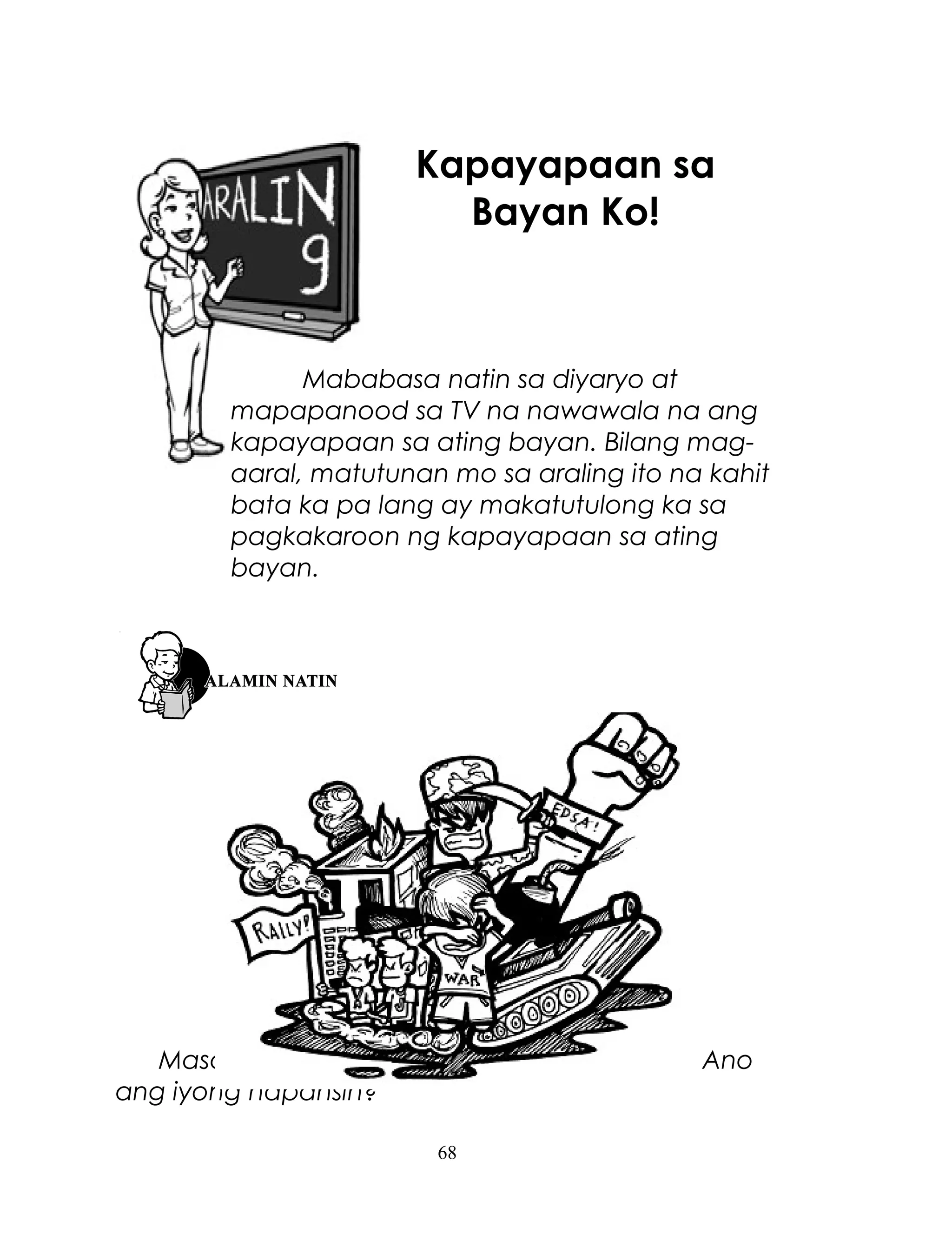 Kapayapaan sa
Bayan Ko!

Mababasa natin sa diyaryo at
mapapanood sa TV na nawawala na ang
kapayapaan sa ating bayan. Bilang magaaral, matutunan mo sa araling ito na kahit
bata ka pa lang ay makatutulong ka sa
pagkakaroon ng kapayapaan sa ating
bayan.

Masdan mo ang larawan na nasa unahan. Ano
ang iyong napansin?
68

 