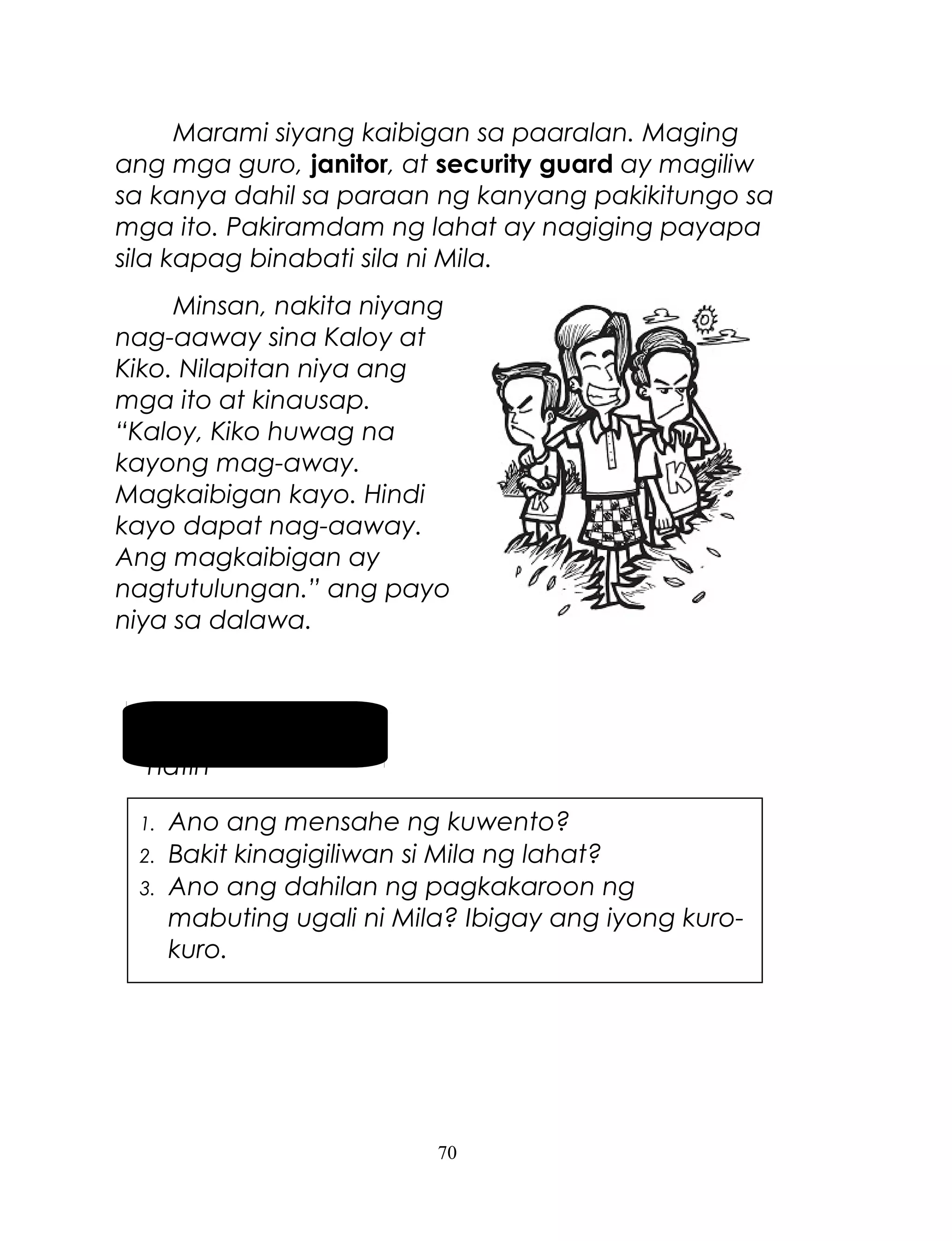 Marami siyang kaibigan sa paaralan. Maging
ang mga guro, janitor, at security guard ay magiliw
sa kanya dahil sa paraan ng kanyang pakikitungo sa
mga ito. Pakiramdam ng lahat ay nagiging payapa
sila kapag binabati sila ni Mila.
Minsan, nakita niyang
nag-aaway sina Kaloy at
Kiko. Nilapitan niya ang
mga ito at kinausap.
“Kaloy, Kiko huwag na
kayong mag-away.
Magkaibigan kayo. Hindi
kayo dapat nag-aaway.
Ang magkaibigan ay
nagtutulungan.” ang payo
niya sa dalawa.

Pag-usapan
natin
1.
2.
3.

Ano ang mensahe ng kuwento?
Bakit kinagigiliwan si Mila ng lahat?
Ano ang dahilan ng pagkakaroon ng
mabuting ugali ni Mila? Ibigay ang iyong kurokuro.

70

 