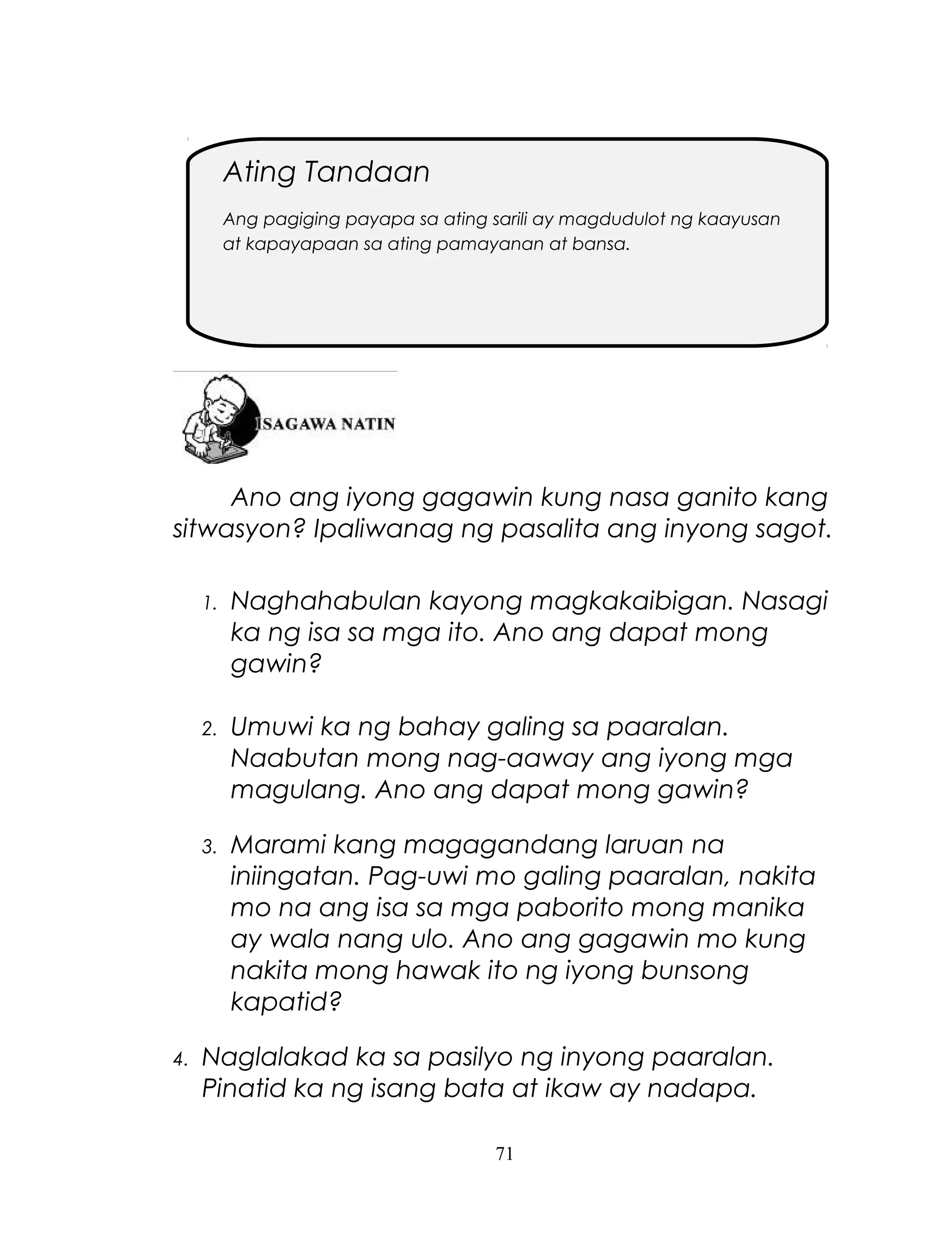 Ating Tandaan
Ang pagiging payapa sa ating sarili ay magdudulot ng kaayusan
at kapayapaan sa ating pamayanan at bansa.

Ano ang iyong gagawin kung nasa ganito kang
sitwasyon? Ipaliwanag ng pasalita ang inyong sagot.
1.

2.

Umuwi ka ng bahay galing sa paaralan.
Naabutan mong nag-aaway ang iyong mga
magulang. Ano ang dapat mong gawin?

3.

4.

Naghahabulan kayong magkakaibigan. Nasagi
ka ng isa sa mga ito. Ano ang dapat mong
gawin?

Marami kang magagandang laruan na
iniingatan. Pag-uwi mo galing paaralan, nakita
mo na ang isa sa mga paborito mong manika
ay wala nang ulo. Ano ang gagawin mo kung
nakita mong hawak ito ng iyong bunsong
kapatid?

Naglalakad ka sa pasilyo ng inyong paaralan.
Pinatid ka ng isang bata at ikaw ay nadapa.
71

 