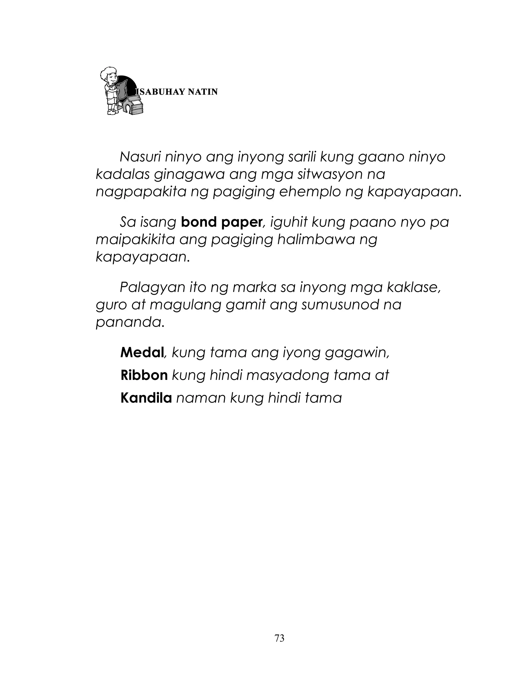 Nasuri ninyo ang inyong sarili kung gaano ninyo
kadalas ginagawa ang mga sitwasyon na
nagpapakita ng pagiging ehemplo ng kapayapaan.
Sa isang bond paper, iguhit kung paano nyo pa
maipakikita ang pagiging halimbawa ng
kapayapaan.
Palagyan ito ng marka sa inyong mga kaklase,
guro at magulang gamit ang sumusunod na
pananda.
Medal, kung tama ang iyong gagawin,
Ribbon kung hindi masyadong tama at
Kandila naman kung hindi tama

73

 