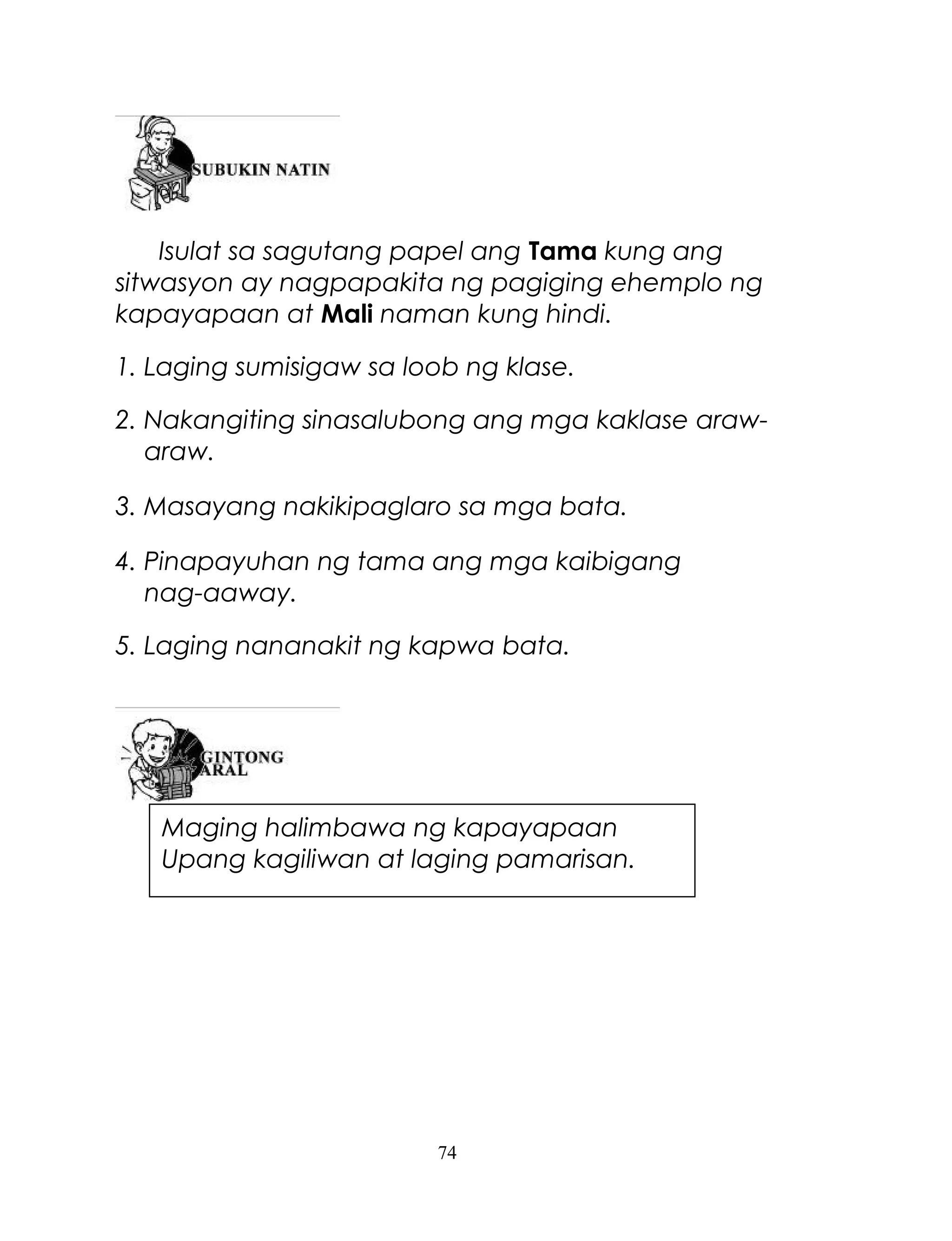 Isulat sa sagutang papel ang Tama kung ang
sitwasyon ay nagpapakita ng pagiging ehemplo ng
kapayapaan at Mali naman kung hindi.
1. Laging sumisigaw sa loob ng klase.
2. Nakangiting sinasalubong ang mga kaklase arawaraw.
3. Masayang nakikipaglaro sa mga bata.
4. Pinapayuhan ng tama ang mga kaibigang
nag-aaway.
5. Laging nananakit ng kapwa bata.

Maging halimbawa ng kapayapaan
Upang kagiliwan at laging pamarisan.

74

 