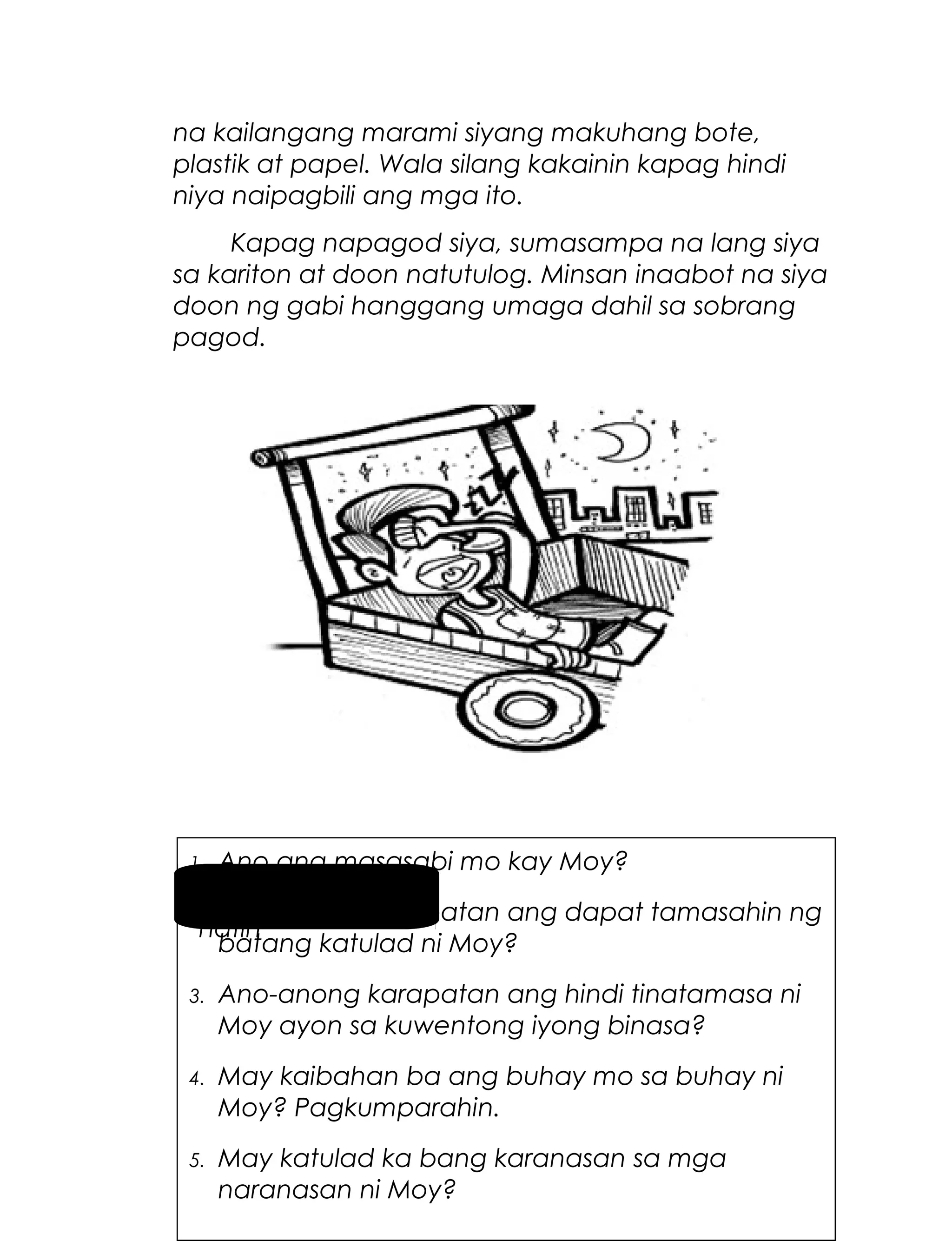na kailangang marami siyang makuhang bote,
plastik at papel. Wala silang kakainin kapag hindi
niya naipagbili ang mga ito.
Kapag napagod siya, sumasampa na lang siya
sa kariton at doon natutulog. Minsan inaabot na siya
doon ng gabi hanggang umaga dahil sa sobrang
pagod.

Ano ang masasabi mo kay Moy?
Pag-usapan
2. Ano-anong karapatan ang dapat tamasahin ng
natin
batang katulad ni Moy?
1.

3.

Ano-anong karapatan ang hindi tinatamasa ni
Moy ayon sa kuwentong iyong binasa?

4.

May kaibahan ba ang buhay mo sa buhay ni
Moy? Pagkumparahin.

5.

5
May katulad ka bang karanasan sa mga
naranasan ni Moy?

 