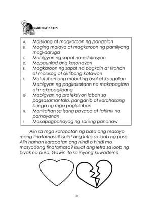 A.
B.
C.
D.
E.
F.

G.

H.
I.

Maisilang at magkaroon ng pangalan
Maging malaya at magkaroon ng pamilyang
mag-aaruga
Mabigyan ng sapat na edukasyon
Mapaunlad ang kasanayan
Magkaroon ng sapat na pagkain at tirahan
at malusog at aktibong katawan
Matutuhan ang mabuting asal at kaugalian
Mabigyan ng pagkakataon na makapaglaro
at makapaglibang
Mabigyan ng proteksiyon laban sa
pagsasamantala, panganib at karahasang
bunga ng mga paglalaban
Manirahan sa isang payapa at tahimk na
pamayanan
Makapagpahayag ng sariling pananaw

Alin sa mga karapatan ng bata ang masaya
mong tinatamasa? Isulat ang letra sa loob ng puso.
Alin naman karapatan ang hindi o hindi mo
masyadong tinatamasa? Isulat ang letra sa loob ng
biyak na puso. Gawin ito sa inyong kuwaderno.

10

 