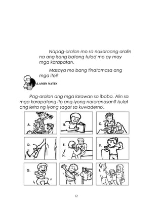 Napag-aralan mo sa nakaraang aralin
na ang isang batang tulad mo ay may
mga karapatan.
Masaya mo bang tinatamasa ang
mga ito?

Pag-aralan ang mga larawan sa ibaba. Alin sa
mga karapatang ito ang iyong nararanasan? Isulat
ang letra ng iyong sagot sa kuwaderno.

A.

B.

C.

D.

E.

F.

H.

G.

I.

Masaya ka ba sa iyong mga karapatan? Bakit?
12

 