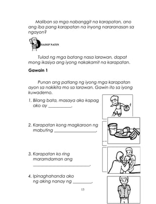 Maliban sa mga nabanggit na karapatan, ano
ang iba pang karapatan na inyong nararanasan sa
ngayon?

Tulad ng mga batang nasa larawan, dapat
mong ikasiya ang iyong nakakamit na karapatan.
Gawain 1
Punan ang patlang ng iyong mga karapatan
ayon sa nakikita mo sa larawan. Gawin ito sa iyong
kuwaderno.
1. Bilang bata, masaya ako kapag
ako ay ___________.

2. Karapatan kong magkaroon ng
mabuting ____________________.

3. Karapatan ko ring
maramdaman ang
___________________________.
4. Ipinaghahanda ako
ng aking nanay ng _________.
13

 