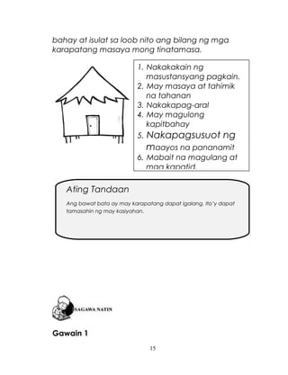 bahay at isulat sa loob nito ang bilang ng mga
karapatang masaya mong tinatamasa.
1. Nakakakain ng
masustansyang pagkain.
2. May masaya at tahimik
na tahanan
3. Nakakapag-aral
4. May magulong
kapitbahay
5. Nakapagsusuot ng

maayos na pananamit
6. Mabait na magulang at
mga kapatid.

Ating Tandaan
Ang bawat bata ay may karapatang dapat igalang. Ito’y dapat
tamasahin ng may kasiyahan.

Gawain 1
15

 